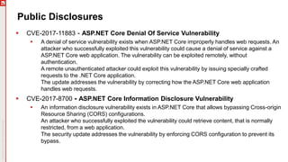 Public Disclosures
 CVE-2017-11883 - ASP.NET Core Denial Of Service Vulnerability
 A denial of service vulnerability exists when ASP.NET Core improperly handles web requests. An
attacker who successfully exploited this vulnerability could cause a denial of service against a
ASP.NET Core web application. The vulnerability can be exploited remotely, without
authentication.
A remote unauthenticated attacker could exploit this vulnerability by issuing specially crafted
requests to the .NET Core application.
The update addresses the vulnerability by correcting how the ASP.NET Core web application
handles web requests.
 CVE-2017-8700 - ASP.NET Core Information Disclosure Vulnerability
 An information disclosure vulnerability exists in ASP.NET Core that allows bypassing Cross-origin
Resource Sharing (CORS) configurations.
An attacker who successfully exploited the vulnerability could retrieve content, that is normally
restricted, from a web application.
The security update addresses the vulnerability by enforcing CORS configuration to prevent its
bypass.
 