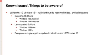 Known Issues Things to be aware of
 Windows 10 Version 1511 will continue to receive limited, critical updates
 Supported Editions
 Windows 10 Education
 Windows 10 Enterprise
 Unsupported Editions
 Windows 10 Home
 Windows 10 Pro
 Everyone strongly urged to update to latest version of Windows 10
 