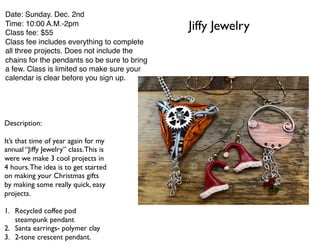 Jiffy Jewelry
Date: Sunday. Dec. 2nd
Time: 10:00 A.M.-2pm
Class fee: $55
Class fee includes everything to complete
all three projects. Does not include the
chains for the pendants so be sure to bring
a few. Class is limited so make sure your
calendar is clear before you sign up.
Description:
It’s that time of year again for my
annual “Jiffy Jewelry” class.This is
were we make 3 cool projects in
4 hours.The idea is to get started
on making your Christmas gifts
by making some really quick, easy
projects.
1. Recycled coffee pod
steampunk pendant
2. Santa earrings- polymer clay
3. 2-tone crescent pendant.
 