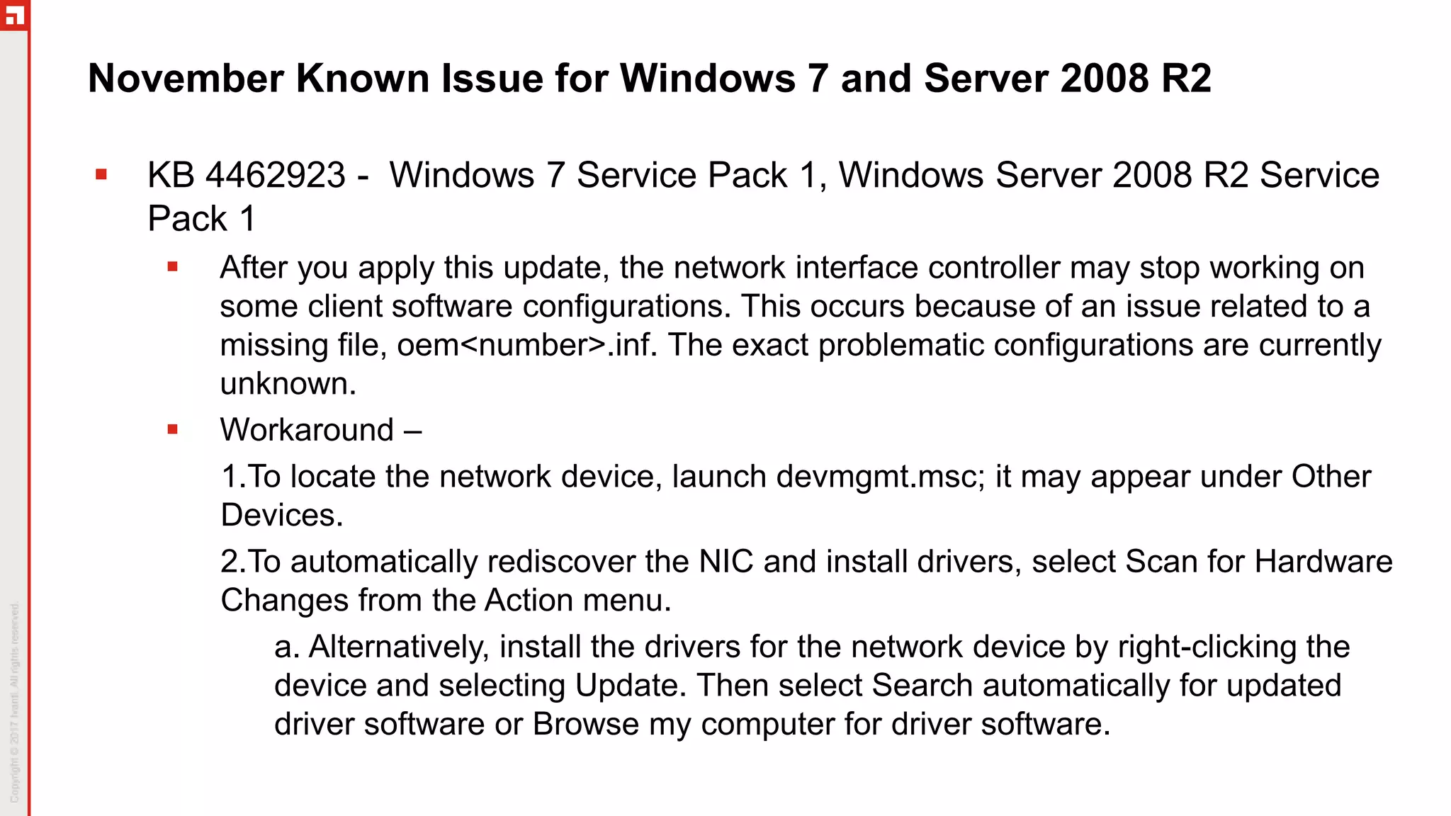 November Known Issue for Windows 7 and Server 2008 R2
 KB 4462923 - Windows 7 Service Pack 1, Windows Server 2008 R2 Service
Pack 1
 After you apply this update, the network interface controller may stop working on
some client software configurations. This occurs because of an issue related to a
missing file, oem<number>.inf. The exact problematic configurations are currently
unknown.
 Workaround –
1.To locate the network device, launch devmgmt.msc; it may appear under Other
Devices.
2.To automatically rediscover the NIC and install drivers, select Scan for Hardware
Changes from the Action menu.
a. Alternatively, install the drivers for the network device by right-clicking the
device and selecting Update. Then select Search automatically for updated
driver software or Browse my computer for driver software.
 