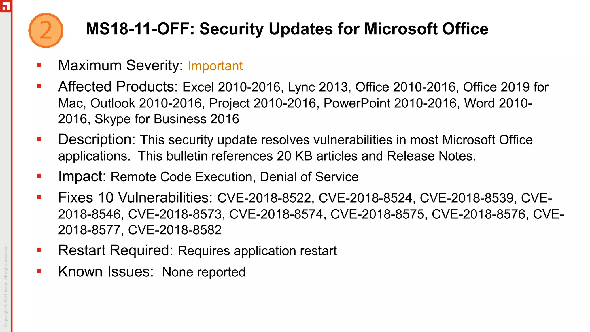 MS18-11-OFF: Security Updates for Microsoft Office
 Maximum Severity: Important
 Affected Products: Excel 2010-2016, Lync 2013, Office 2010-2016, Office 2019 for
Mac, Outlook 2010-2016, Project 2010-2016, PowerPoint 2010-2016, Word 2010-
2016, Skype for Business 2016
 Description: This security update resolves vulnerabilities in most Microsoft Office
applications. This bulletin references 20 KB articles and Release Notes.
 Impact: Remote Code Execution, Denial of Service
 Fixes 10 Vulnerabilities: CVE-2018-8522, CVE-2018-8524, CVE-2018-8539, CVE-
2018-8546, CVE-2018-8573, CVE-2018-8574, CVE-2018-8575, CVE-2018-8576, CVE-
2018-8577, CVE-2018-8582
 Restart Required: Requires application restart
 Known Issues: None reported
 