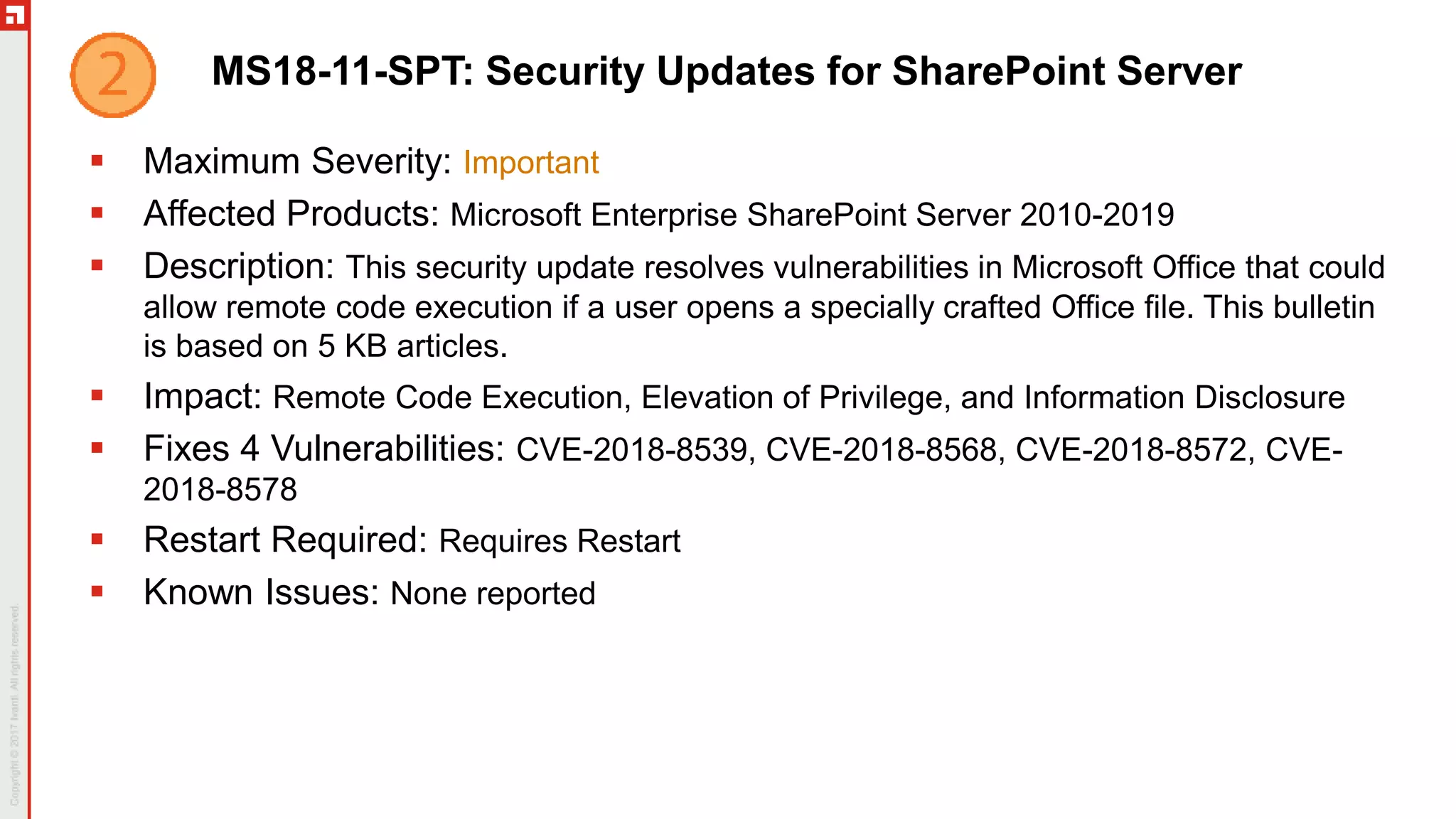 MS18-11-SPT: Security Updates for SharePoint Server
 Maximum Severity: Important
 Affected Products: Microsoft Enterprise SharePoint Server 2010-2019
 Description: This security update resolves vulnerabilities in Microsoft Office that could
allow remote code execution if a user opens a specially crafted Office file. This bulletin
is based on 5 KB articles.
 Impact: Remote Code Execution, Elevation of Privilege, and Information Disclosure
 Fixes 4 Vulnerabilities: CVE-2018-8539, CVE-2018-8568, CVE-2018-8572, CVE-
2018-8578
 Restart Required: Requires Restart
 Known Issues: None reported
 