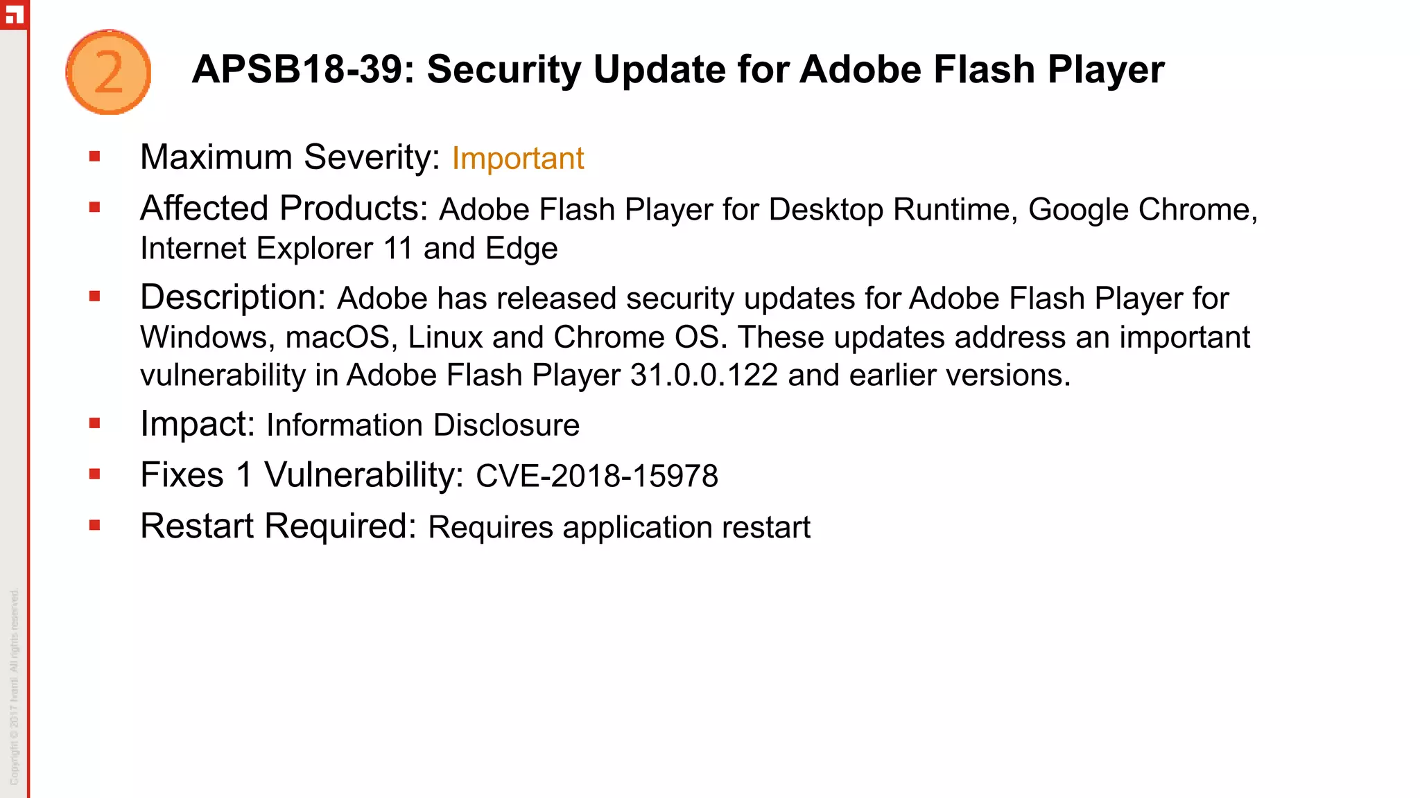 APSB18-39: Security Update for Adobe Flash Player
 Maximum Severity: Important
 Affected Products: Adobe Flash Player for Desktop Runtime, Google Chrome,
Internet Explorer 11 and Edge
 Description: Adobe has released security updates for Adobe Flash Player for
Windows, macOS, Linux and Chrome OS. These updates address an important
vulnerability in Adobe Flash Player 31.0.0.122 and earlier versions.
 Impact: Information Disclosure
 Fixes 1 Vulnerability: CVE-2018-15978
 Restart Required: Requires application restart
 