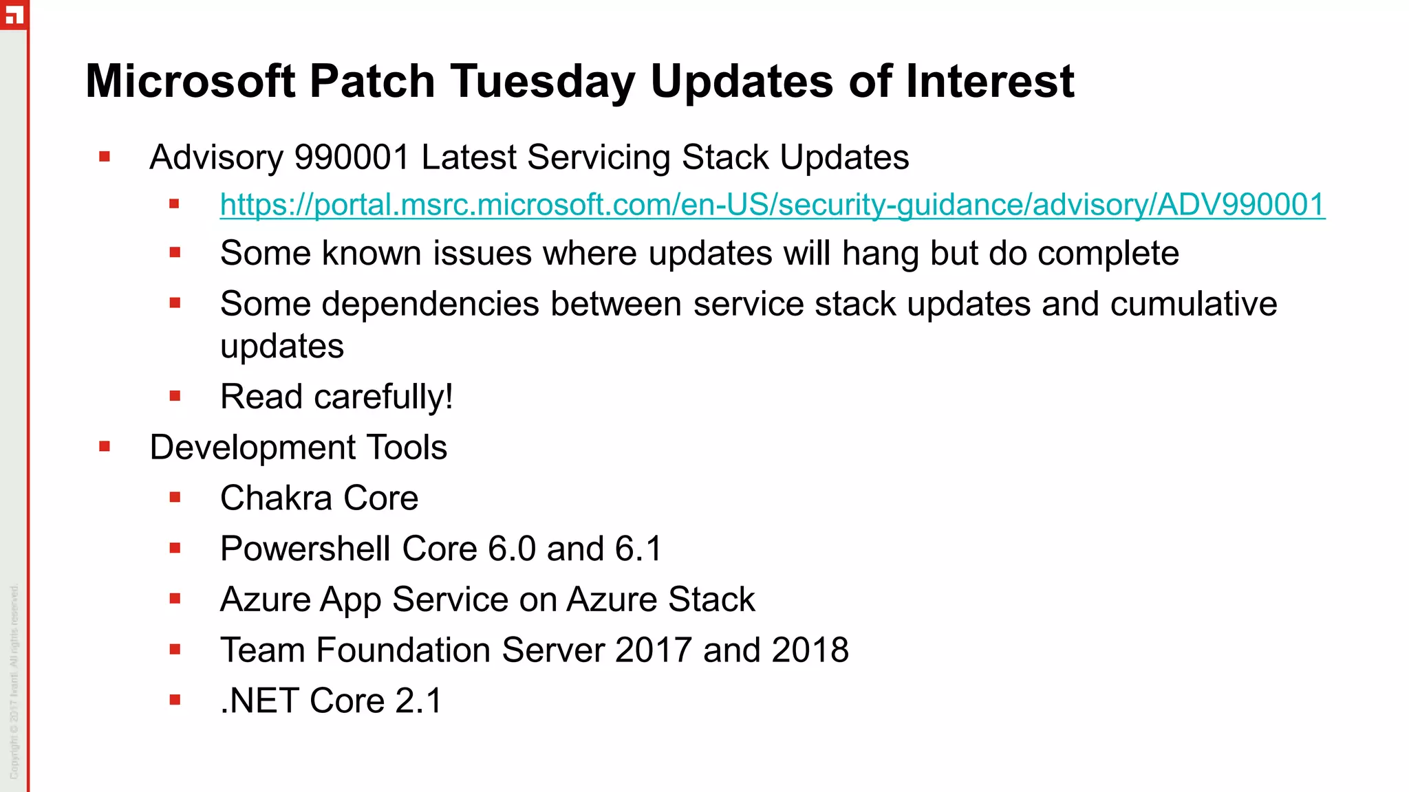 Microsoft Patch Tuesday Updates of Interest
 Advisory 990001 Latest Servicing Stack Updates
 https://portal.msrc.microsoft.com/en-US/security-guidance/advisory/ADV990001
 Some known issues where updates will hang but do complete
 Some dependencies between service stack updates and cumulative
updates
 Read carefully!
 Development Tools
 Chakra Core
 Powershell Core 6.0 and 6.1
 Azure App Service on Azure Stack
 Team Foundation Server 2017 and 2018
 .NET Core 2.1
 