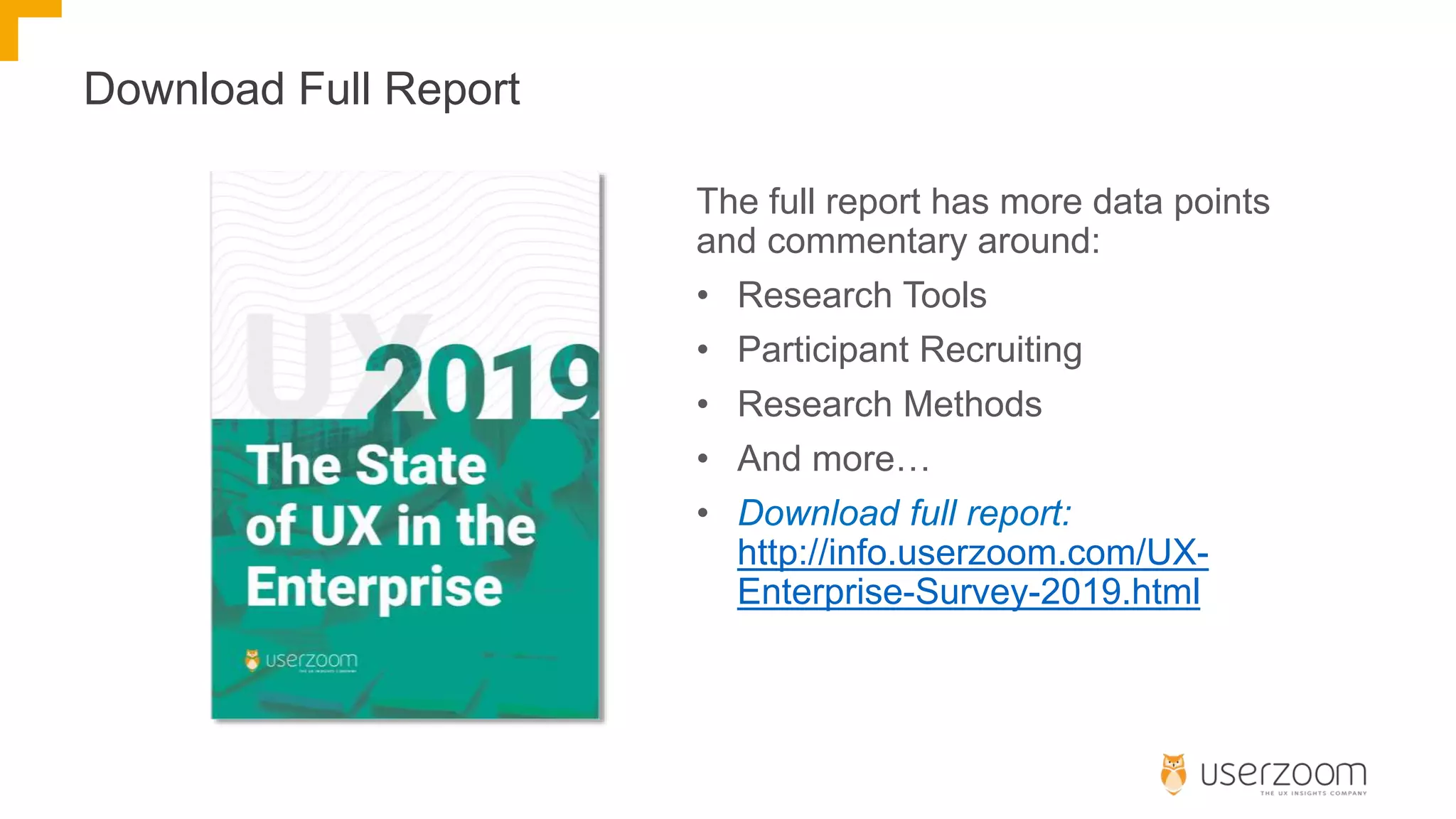 Download Full Report
The full report has more data points
and commentary around:
• Research Tools
• Participant Recruiting
• Research Methods
• And more…
• Download full report:
http://info.userzoom.com/UX-
Enterprise-Survey-2019.html
 