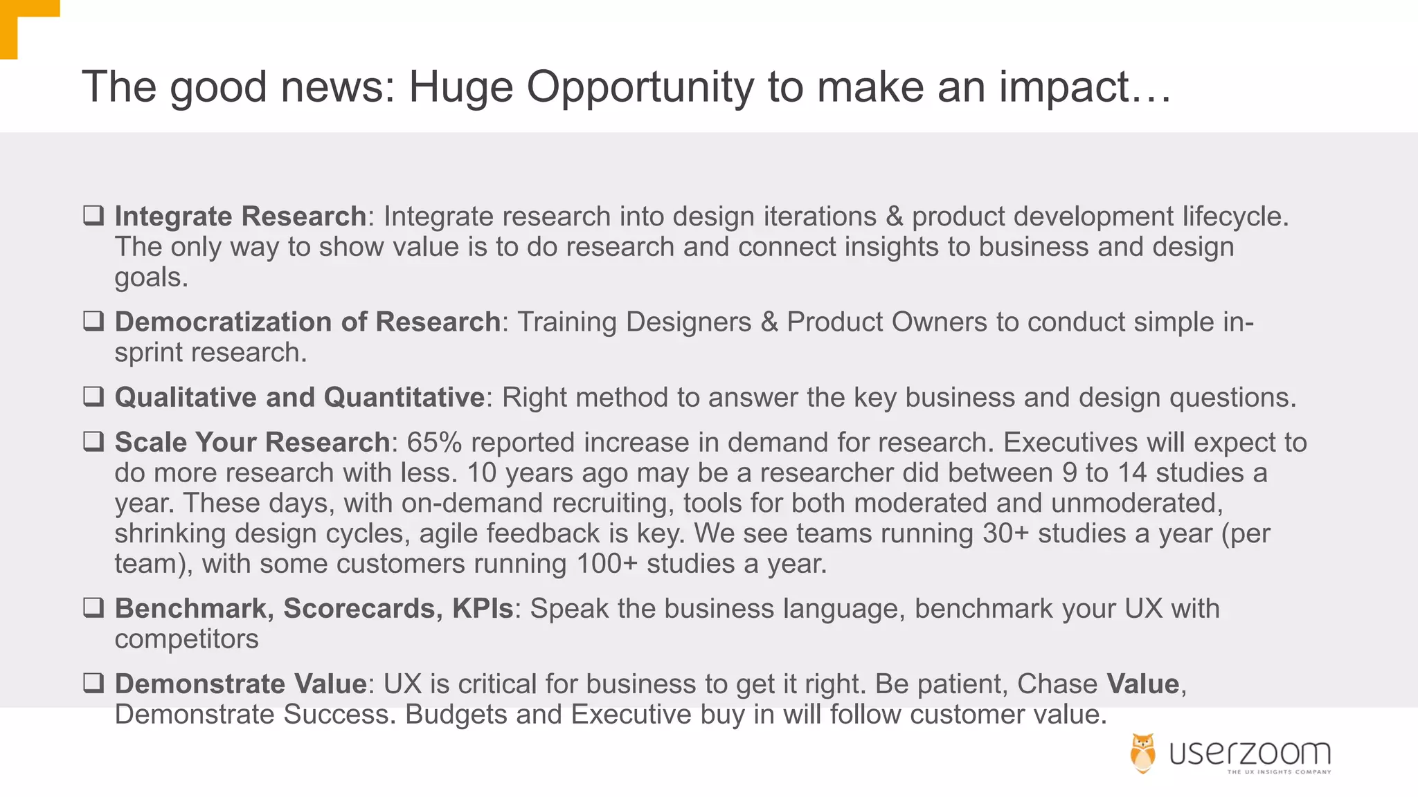 The good news: Huge Opportunity to make an impact…
 Integrate Research: Integrate research into design iterations & product development lifecycle.
The only way to show value is to do research and connect insights to business and design
goals.
 Democratization of Research: Training Designers & Product Owners to conduct simple in-
sprint research.
 Qualitative and Quantitative: Right method to answer the key business and design questions.
 Scale Your Research: 65% reported increase in demand for research. Executives will expect to
do more research with less. 10 years ago may be a researcher did between 9 to 14 studies a
year. These days, with on-demand recruiting, tools for both moderated and unmoderated,
shrinking design cycles, agile feedback is key. We see teams running 30+ studies a year (per
team), with some customers running 100+ studies a year.
 Benchmark, Scorecards, KPIs: Speak the business language, benchmark your UX with
competitors
 Demonstrate Value: UX is critical for business to get it right. Be patient, Chase Value,
Demonstrate Success. Budgets and Executive buy in will follow customer value.
 