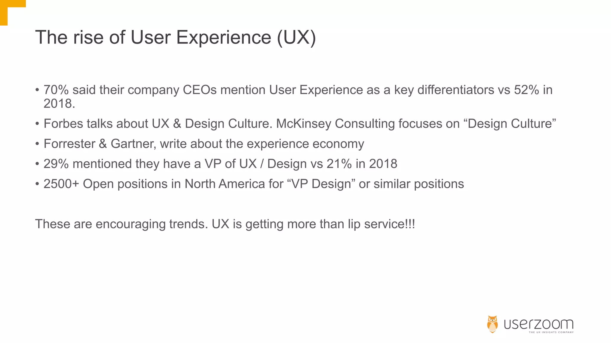 The rise of User Experience (UX)
• 70% said their company CEOs mention User Experience as a key differentiators vs 52% in
2018.
• Forbes talks about UX & Design Culture. McKinsey Consulting focuses on “Design Culture”
• Forrester & Gartner, write about the experience economy
• 29% mentioned they have a VP of UX / Design vs 21% in 2018
• 2500+ Open positions in North America for “VP Design” or similar positions
These are encouraging trends. UX is getting more than lip service!!!
 