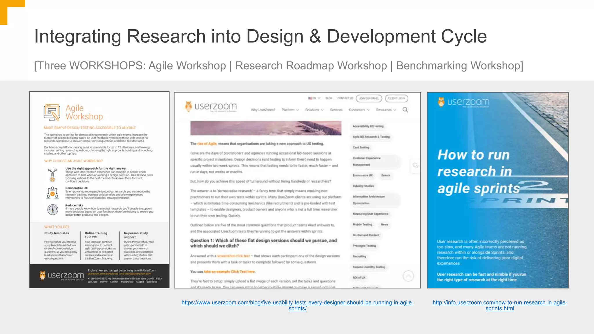 Integrating Research into Design & Development Cycle
[Three WORKSHOPS: Agile Workshop | Research Roadmap Workshop | Benchmarking Workshop]
https://www.userzoom.com/blog/five-usability-tests-every-designer-should-be-running-in-agile-
sprints/
http://info.userzoom.com/how-to-run-research-in-agile-
sprints.html
 