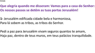 Entrada
Que alegria quando me disseram: Vamos para a casa do Senhor:
Os nossos passos se detêm as tuas portas Jerusalém!
1...