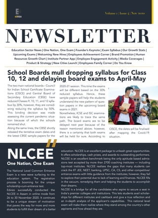 NEWSLETTER
Volume 1 | Issue 4 | Nov 2020
School Boards mull dropping syllabus for Class
10, 12 and delaying board exams to April-May
The two main national boards-- Council
for Indian School Certificate Examina-
tions (CISCE) and Central Board of
Secondary Education (CBSE) have
reduced Classes 9, 10, 11, and 12 sylla-
bus by 30%; however, they are consid-
ering reducing the syllabus by 50%.
This binding decision was made
assessing the current pandemic situa-
tion because of which the schools
remained shut.
Along the same lines, the CBSE shortly
released the tentative exam dates and
the latest CBSE sample papers for the
The National Level Common Entrance
Exam is a new wave surfacing to the
education system. The registration
process is booming for the unique
scholarship-cum-entrance test.
Edvizo successfully conducted the
NLCEE in Assam in online mode from
26 to 30 November 2020. It continues
to be a unique stream of motivation
that paves the way for more and more
students to fulfill their dream of a better
Education Sector News | One Nation, One Exam | Founder’s Keynote | Exam Syllabus | Our Growth Stats |
Upcoming Exams | Welcoming New Hires | Employees Achievement Corner | Brand Promotion | Human
Resources Growth Chart | Institute Partner App | Employee Engagement Activity | Media Coverages |
Product & Strategy | New Cities Launch | Employees Family Corner | Do You Know
2020-21 session. This time the exams
will be different based on the 30%
reduced syllabus. Hence, these
sample papers will help the students
understand the new pattern of ques-
tion papers in the upcoming board
exams in 2021.
Nonetheless, ICSE and ISC examina-
tions are likely to trace the same
path. The board exams are to be
delayed next year because of the
reason mentioned above; however,
there is a certainty that both exams
will be held for sure. According to
education. NLCEE is an excellent package to unleash great opportunities.
It offers scholarships, cash prizes, and awards to outstanding performers.
NLCEE is an excellent benchmark being the only aptitude based admis-
sions test accepted by more than 2700 coaching institutes — including
top-most institutes. NLCEE realizes the gaps that many students can
crack the IIT JEE, NEET, banking, UPSC, CA, CS, and other competitive/
entrance exams with little guidance from the institutes; however, they fail
to explore their potential due to lack of learning and finances. NLCEE fills
in the vacuum, remedying them and helping the students to accomplish
their dreams.
NLCEE is a bridge for all the candidates who aspire to secure a seat in
India's premier colleges and institutions. This lets students avail scholar-
ships for different institutes and cashback and give a true reflection and
an in-depth analysis of the applicant's capabilities. This national level
exam will make them realize where they stand among the country's other
aspirants and how ahead they are.
NLCEEOne Nation, One Exam
CISCE, the dates will be finalised
after mapping the Covid-19
situation.
 