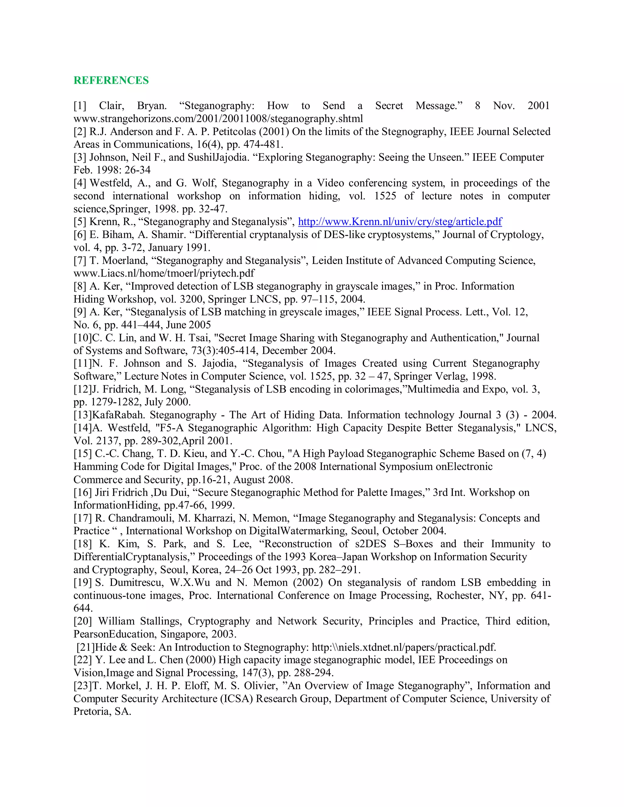 REFERENCES
[1] Clair, Bryan. “Steganography: How to Send a Secret Message.” 8 Nov. 2001
www.strangehorizons.com/2001/20011008/steganography.shtml
[2] R.J. Anderson and F. A. P. Petitcolas (2001) On the limits of the Stegnography, IEEE Journal Selected
Areas in Communications, 16(4), pp. 474-481.
[3] Johnson, Neil F., and SushilJajodia. “Exploring Steganography: Seeing the Unseen.” IEEE Computer
Feb. 1998: 26-34
[4] Westfeld, A., and G. Wolf, Steganography in a Video conferencing system, in proceedings of the
second international workshop on information hiding, vol. 1525 of lecture notes in computer
science,Springer, 1998. pp. 32-47.
[5] Krenn, R., “Steganography and Steganalysis”, http://www.Krenn.nl/univ/cry/steg/article.pdf
[6] E. Biham, A. Shamir. “Differential cryptanalysis of DES-like cryptosystems,” Journal of Cryptology,
vol. 4, pp. 3-72, January 1991.
[7] T. Moerland, “Steganography and Steganalysis”, Leiden Institute of Advanced Computing Science,
www.Liacs.nl/home/tmoerl/priytech.pdf
[8] A. Ker, “Improved detection of LSB steganography in grayscale images,” in Proc. Information
Hiding Workshop, vol. 3200, Springer LNCS, pp. 97–115, 2004.
[9] A. Ker, “Steganalysis of LSB matching in greyscale images,” IEEE Signal Process. Lett., Vol. 12,
No. 6, pp. 441–444, June 2005
[10]C. C. Lin, and W. H. Tsai, "Secret Image Sharing with Steganography and Authentication," Journal
of Systems and Software, 73(3):405-414, December 2004.
[11]N. F. Johnson and S. Jajodia, “Steganalysis of Images Created using Current Steganography
Software,” Lecture Notes in Computer Science, vol. 1525, pp. 32 – 47, Springer Verlag, 1998.
[12]J. Fridrich, M. Long, “Steganalysis of LSB encoding in colorimages,”Multimedia and Expo, vol. 3,
pp. 1279-1282, July 2000.
[13]KafaRabah. Steganography - The Art of Hiding Data. Information technology Journal 3 (3) - 2004.
[14]A. Westfeld, "F5-A Steganographic Algorithm: High Capacity Despite Better Steganalysis," LNCS,
Vol. 2137, pp. 289-302,April 2001.
[15] C.-C. Chang, T. D. Kieu, and Y.-C. Chou, "A High Payload Steganographic Scheme Based on (7, 4)
Hamming Code for Digital Images," Proc. of the 2008 International Symposium onElectronic
Commerce and Security, pp.16-21, August 2008.
[16] Jiri Fridrich ,Du Dui, “Secure Steganographic Method for Palette Images,” 3rd Int. Workshop on
InformationHiding, pp.47-66, 1999.
[17] R. Chandramouli, M. Kharrazi, N. Memon, “Image Steganography and Steganalysis: Concepts and
Practice “ , International Workshop on DigitalWatermarking, Seoul, October 2004.
[18] K. Kim, S. Park, and S. Lee, “Reconstruction of s2DES S–Boxes and their Immunity to
DifferentialCryptanalysis,” Proceedings of the 1993 Korea–Japan Workshop on Information Security
and Cryptography, Seoul, Korea, 24–26 Oct 1993, pp. 282–291.
[19] S. Dumitrescu, W.X.Wu and N. Memon (2002) On steganalysis of random LSB embedding in
continuous-tone images, Proc. International Conference on Image Processing, Rochester, NY, pp. 641-
644.
[20] William Stallings, Cryptography and Network Security, Principles and Practice, Third edition,
PearsonEducation, Singapore, 2003.
[21]Hide & Seek: An Introduction to Stegnography: http:niels.xtdnet.nl/papers/practical.pdf.
[22] Y. Lee and L. Chen (2000) High capacity image steganographic model, IEE Proceedings on
Vision,Image and Signal Processing, 147(3), pp. 288-294.
[23]T. Morkel, J. H. P. Eloff, M. S. Olivier, ”An Overview of Image Steganography”, Information and
Computer Security Architecture (ICSA) Research Group, Department of Computer Science, University of
Pretoria, SA.
 