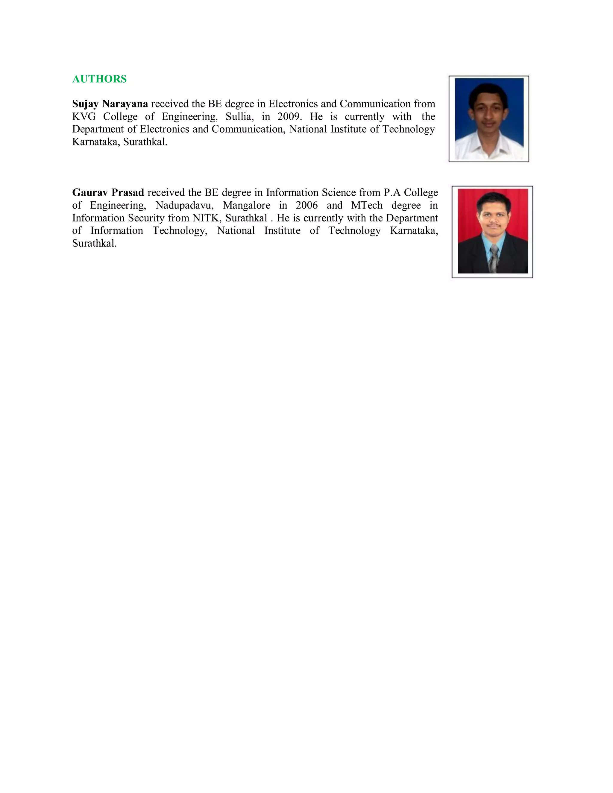 AUTHORS
Sujay Narayana received the BE degree in Electronics and Communication from
KVG College of Engineering, Sullia, in 2009. He is currently with the
Department of Electronics and Communication, National Institute of Technology
Karnataka, Surathkal.
Gaurav Prasad received the BE degree in Information Science from P.A College
of Engineering, Nadupadavu, Mangalore in 2006 and MTech degree in
Information Security from NITK, Surathkal . He is currently with the Department
of Information Technology, National Institute of Technology Karnataka,
Surathkal.
 