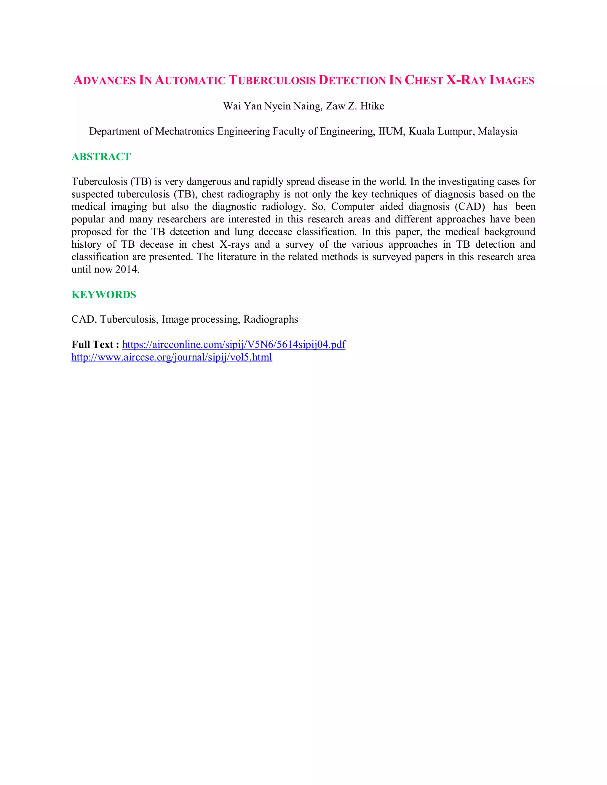 ADVANCES IN AUTOMATIC TUBERCULOSIS DETECTION IN CHEST X-RAY IMAGES
Wai Yan Nyein Naing, Zaw Z. Htike
Department of Mechatronics Engineering Faculty of Engineering, IIUM, Kuala Lumpur, Malaysia
ABSTRACT
Tuberculosis (TB) is very dangerous and rapidly spread disease in the world. In the investigating cases for
suspected tuberculosis (TB), chest radiography is not only the key techniques of diagnosis based on the
medical imaging but also the diagnostic radiology. So, Computer aided diagnosis (CAD) has been
popular and many researchers are interested in this research areas and different approaches have been
proposed for the TB detection and lung decease classification. In this paper, the medical background
history of TB decease in chest X-rays and a survey of the various approaches in TB detection and
classification are presented. The literature in the related methods is surveyed papers in this research area
until now 2014.
KEYWORDS
CAD, Tuberculosis, Image processing, Radiographs
Full Text : https://aircconline.com/sipij/V5N6/5614sipij04.pdf
http://www.airccse.org/journal/sipij/vol5.html
 