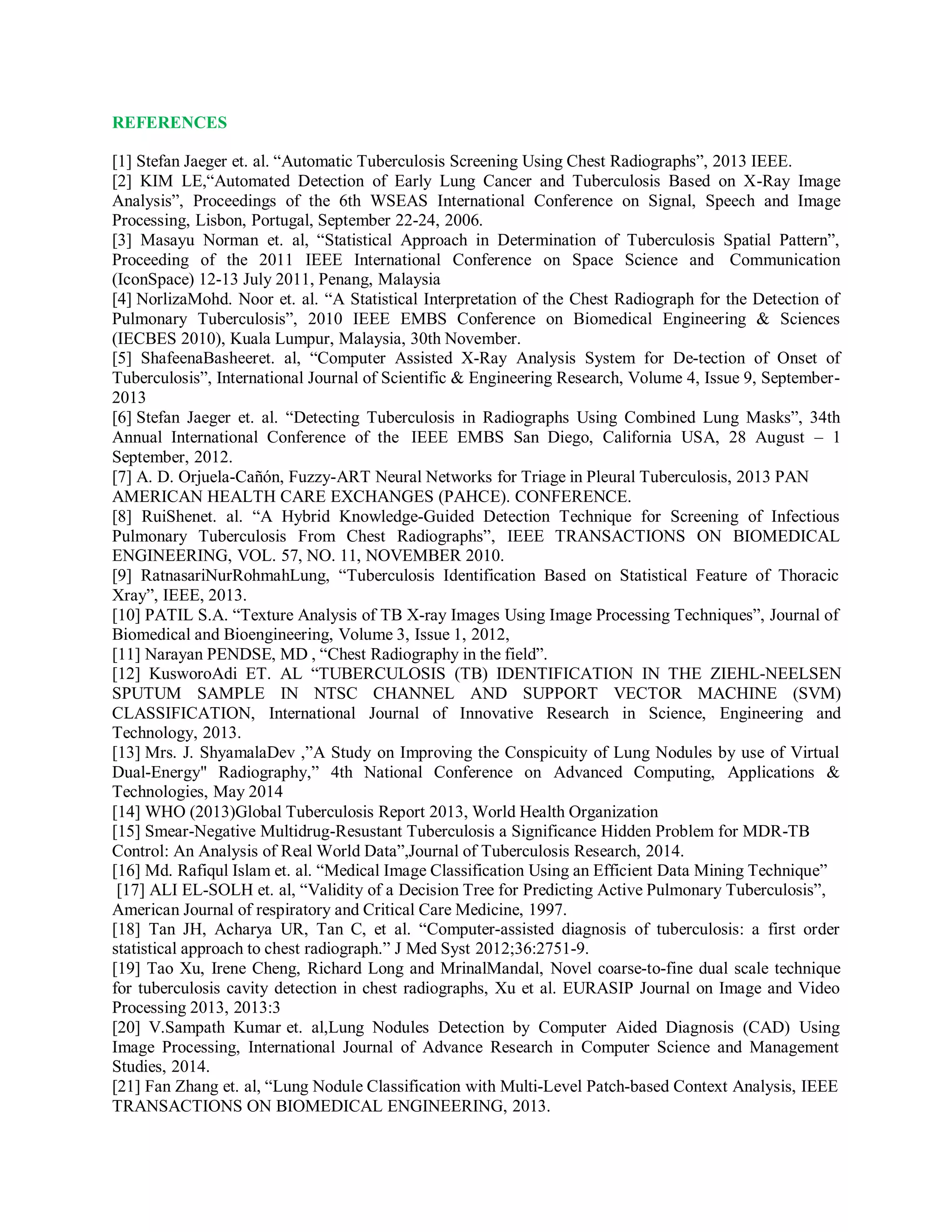 REFERENCES
[1] Stefan Jaeger et. al. “Automatic Tuberculosis Screening Using Chest Radiographs”, 2013 IEEE.
[2] KIM LE,“Automated Detection of Early Lung Cancer and Tuberculosis Based on X-Ray Image
Analysis”, Proceedings of the 6th WSEAS International Conference on Signal, Speech and Image
Processing, Lisbon, Portugal, September 22-24, 2006.
[3] Masayu Norman et. al, “Statistical Approach in Determination of Tuberculosis Spatial Pattern”,
Proceeding of the 2011 IEEE International Conference on Space Science and Communication
(IconSpace) 12-13 July 2011, Penang, Malaysia
[4] NorlizaMohd. Noor et. al. “A Statistical Interpretation of the Chest Radiograph for the Detection of
Pulmonary Tuberculosis”, 2010 IEEE EMBS Conference on Biomedical Engineering & Sciences
(IECBES 2010), Kuala Lumpur, Malaysia, 30th November.
[5] ShafeenaBasheeret. al, “Computer Assisted X-Ray Analysis System for De-tection of Onset of
Tuberculosis”, International Journal of Scientific & Engineering Research, Volume 4, Issue 9, September-
2013
[6] Stefan Jaeger et. al. “Detecting Tuberculosis in Radiographs Using Combined Lung Masks”, 34th
Annual International Conference of the IEEE EMBS San Diego, California USA, 28 August – 1
September, 2012.
[7] A. D. Orjuela-Cañón, Fuzzy-ART Neural Networks for Triage in Pleural Tuberculosis, 2013 PAN
AMERICAN HEALTH CARE EXCHANGES (PAHCE). CONFERENCE.
[8] RuiShenet. al. “A Hybrid Knowledge-Guided Detection Technique for Screening of Infectious
Pulmonary Tuberculosis From Chest Radiographs”, IEEE TRANSACTIONS ON BIOMEDICAL
ENGINEERING, VOL. 57, NO. 11, NOVEMBER 2010.
[9] RatnasariNurRohmahLung, “Tuberculosis Identification Based on Statistical Feature of Thoracic
Xray”, IEEE, 2013.
[10] PATIL S.A. “Texture Analysis of TB X-ray Images Using Image Processing Techniques”, Journal of
Biomedical and Bioengineering, Volume 3, Issue 1, 2012,
[11] Narayan PENDSE, MD , “Chest Radiography in the field”.
[12] KusworoAdi ET. AL “TUBERCULOSIS (TB) IDENTIFICATION IN THE ZIEHL-NEELSEN
SPUTUM SAMPLE IN NTSC CHANNEL AND SUPPORT VECTOR MACHINE (SVM)
CLASSIFICATION, International Journal of Innovative Research in Science, Engineering and
Technology, 2013.
[13] Mrs. J. ShyamalaDev ,”A Study on Improving the Conspicuity of Lung Nodules by use of Virtual
Dual-Energy" Radiography,” 4th National Conference on Advanced Computing, Applications &
Technologies, May 2014
[14] WHO (2013)Global Tuberculosis Report 2013, World Health Organization
[15] Smear-Negative Multidrug-Resustant Tuberculosis a Significance Hidden Problem for MDR-TB
Control: An Analysis of Real World Data”,Journal of Tuberculosis Research, 2014.
[16] Md. Rafiqul Islam et. al. “Medical Image Classification Using an Efficient Data Mining Technique”
[17] ALI EL-SOLH et. al, “Validity of a Decision Tree for Predicting Active Pulmonary Tuberculosis”,
American Journal of respiratory and Critical Care Medicine, 1997.
[18] Tan JH, Acharya UR, Tan C, et al. “Computer-assisted diagnosis of tuberculosis: a first order
statistical approach to chest radiograph.” J Med Syst 2012;36:2751-9.
[19] Tao Xu, Irene Cheng, Richard Long and MrinalMandal, Novel coarse-to-fine dual scale technique
for tuberculosis cavity detection in chest radiographs, Xu et al. EURASIP Journal on Image and Video
Processing 2013, 2013:3
[20] V.Sampath Kumar et. al,Lung Nodules Detection by Computer Aided Diagnosis (CAD) Using
Image Processing, International Journal of Advance Research in Computer Science and Management
Studies, 2014.
[21] Fan Zhang et. al, “Lung Nodule Classification with Multi-Level Patch-based Context Analysis, IEEE
TRANSACTIONS ON BIOMEDICAL ENGINEERING, 2013.
 
