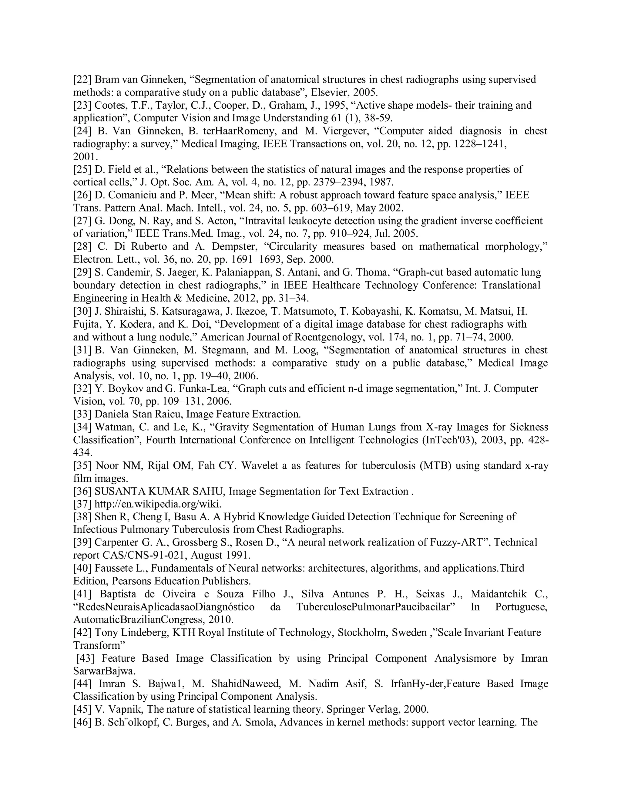 [22] Bram van Ginneken, “Segmentation of anatomical structures in chest radiographs using supervised
methods: a comparative study on a public database”, Elsevier, 2005.
[23] Cootes, T.F., Taylor, C.J., Cooper, D., Graham, J., 1995, “Active shape models- their training and
application”, Computer Vision and Image Understanding 61 (1), 38-59.
[24] B. Van Ginneken, B. terHaarRomeny, and M. Viergever, “Computer aided diagnosis in chest
radiography: a survey,” Medical Imaging, IEEE Transactions on, vol. 20, no. 12, pp. 1228–1241,
2001.
[25] D. Field et al., “Relations between the statistics of natural images and the response properties of
cortical cells,” J. Opt. Soc. Am. A, vol. 4, no. 12, pp. 2379–2394, 1987.
[26] D. Comaniciu and P. Meer, “Mean shift: A robust approach toward feature space analysis,” IEEE
Trans. Pattern Anal. Mach. Intell., vol. 24, no. 5, pp. 603–619, May 2002.
[27] G. Dong, N. Ray, and S. Acton, “Intravital leukocyte detection using the gradient inverse coefficient
of variation,” IEEE Trans.Med. Imag., vol. 24, no. 7, pp. 910–924, Jul. 2005.
[28] C. Di Ruberto and A. Dempster, “Circularity measures based on mathematical morphology,”
Electron. Lett., vol. 36, no. 20, pp. 1691–1693, Sep. 2000.
[29] S. Candemir, S. Jaeger, K. Palaniappan, S. Antani, and G. Thoma, “Graph-cut based automatic lung
boundary detection in chest radiographs,” in IEEE Healthcare Technology Conference: Translational
Engineering in Health & Medicine, 2012, pp. 31–34.
[30] J. Shiraishi, S. Katsuragawa, J. Ikezoe, T. Matsumoto, T. Kobayashi, K. Komatsu, M. Matsui, H.
Fujita, Y. Kodera, and K. Doi, “Development of a digital image database for chest radiographs with
and without a lung nodule,” American Journal of Roentgenology, vol. 174, no. 1, pp. 71–74, 2000.
[31] B. Van Ginneken, M. Stegmann, and M. Loog, “Segmentation of anatomical structures in chest
radiographs using supervised methods: a comparative study on a public database,” Medical Image
Analysis, vol. 10, no. 1, pp. 19–40, 2006.
[32] Y. Boykov and G. Funka-Lea, “Graph cuts and efficient n-d image segmentation,” Int. J. Computer
Vision, vol. 70, pp. 109–131, 2006.
[33] Daniela Stan Raicu, Image Feature Extraction.
[34] Watman, C. and Le, K., “Gravity Segmentation of Human Lungs from X-ray Images for Sickness
Classification”, Fourth International Conference on Intelligent Technologies (InTech'03), 2003, pp. 428-
434.
[35] Noor NM, Rijal OM, Fah CY. Wavelet a as features for tuberculosis (MTB) using standard x-ray
film images.
[36] SUSANTA KUMAR SAHU, Image Segmentation for Text Extraction .
[37] http://en.wikipedia.org/wiki.
[38] Shen R, Cheng I, Basu A. A Hybrid Knowledge Guided Detection Technique for Screening of
Infectious Pulmonary Tuberculosis from Chest Radiographs.
[39] Carpenter G. A., Grossberg S., Rosen D., “A neural network realization of Fuzzy-ART”, Technical
report CAS/CNS-91-021, August 1991.
[40] Faussete L., Fundamentals of Neural networks: architectures, algorithms, and applications.Third
Edition, Pearsons Education Publishers.
[41] Baptista de Oiveira e Souza Filho J., Silva Antunes P. H., Seixas J., Maidantchik C.,
“RedesNeuraisAplicadasaoDiangnóstico da TuberculosePulmonarPaucibacilar” In Portuguese,
AutomaticBrazilianCongress, 2010.
[42] Tony Lindeberg, KTH Royal Institute of Technology, Stockholm, Sweden ,”Scale Invariant Feature
Transform”
[43] Feature Based Image Classification by using Principal Component Analysismore by Imran
SarwarBajwa.
[44] Imran S. Bajwa1, M. ShahidNaweed, M. Nadim Asif, S. IrfanHy-der,Feature Based Image
Classification by using Principal Component Analysis.
[45] V. Vapnik, The nature of statistical learning theory. Springer Verlag, 2000.
[46] B. Sch¨olkopf, C. Burges, and A. Smola, Advances in kernel methods: support vector learning. The
 