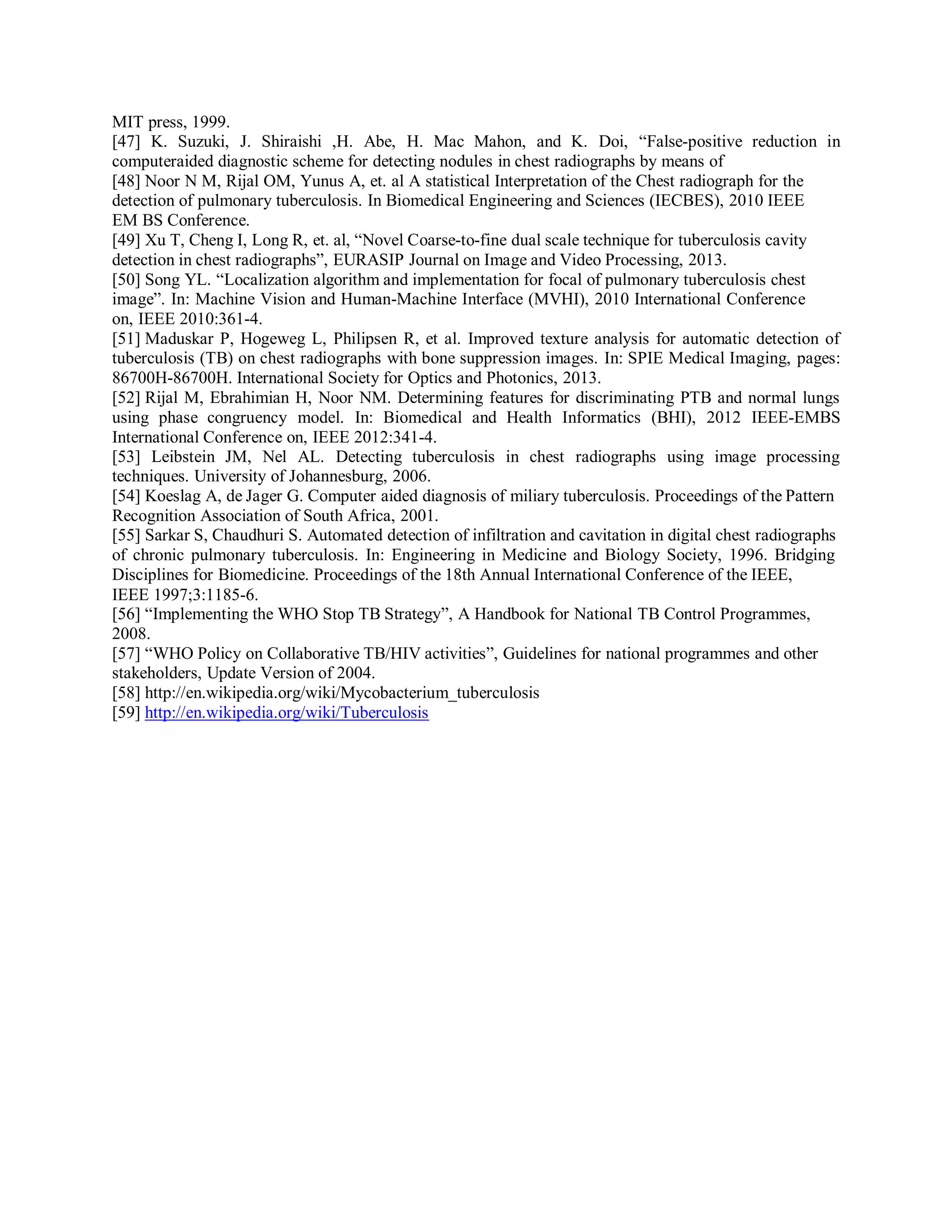 MIT press, 1999.
[47] K. Suzuki, J. Shiraishi ,H. Abe, H. Mac Mahon, and K. Doi, “False-positive reduction in
computeraided diagnostic scheme for detecting nodules in chest radiographs by means of
[48] Noor N M, Rijal OM, Yunus A, et. al A statistical Interpretation of the Chest radiograph for the
detection of pulmonary tuberculosis. In Biomedical Engineering and Sciences (IECBES), 2010 IEEE
EM BS Conference.
[49] Xu T, Cheng I, Long R, et. al, “Novel Coarse-to-fine dual scale technique for tuberculosis cavity
detection in chest radiographs”, EURASIP Journal on Image and Video Processing, 2013.
[50] Song YL. “Localization algorithm and implementation for focal of pulmonary tuberculosis chest
image”. In: Machine Vision and Human-Machine Interface (MVHI), 2010 International Conference
on, IEEE 2010:361-4.
[51] Maduskar P, Hogeweg L, Philipsen R, et al. Improved texture analysis for automatic detection of
tuberculosis (TB) on chest radiographs with bone suppression images. In: SPIE Medical Imaging, pages:
86700H-86700H. International Society for Optics and Photonics, 2013.
[52] Rijal M, Ebrahimian H, Noor NM. Determining features for discriminating PTB and normal lungs
using phase congruency model. In: Biomedical and Health Informatics (BHI), 2012 IEEE-EMBS
International Conference on, IEEE 2012:341-4.
[53] Leibstein JM, Nel AL. Detecting tuberculosis in chest radiographs using image processing
techniques. University of Johannesburg, 2006.
[54] Koeslag A, de Jager G. Computer aided diagnosis of miliary tuberculosis. Proceedings of the Pattern
Recognition Association of South Africa, 2001.
[55] Sarkar S, Chaudhuri S. Automated detection of infiltration and cavitation in digital chest radiographs
of chronic pulmonary tuberculosis. In: Engineering in Medicine and Biology Society, 1996. Bridging
Disciplines for Biomedicine. Proceedings of the 18th Annual International Conference of the IEEE,
IEEE 1997;3:1185-6.
[56] “Implementing the WHO Stop TB Strategy”, A Handbook for National TB Control Programmes,
2008.
[57] “WHO Policy on Collaborative TB/HIV activities”, Guidelines for national programmes and other
stakeholders, Update Version of 2004.
[58] http://en.wikipedia.org/wiki/Mycobacterium_tuberculosis
[59] http://en.wikipedia.org/wiki/Tuberculosis
 