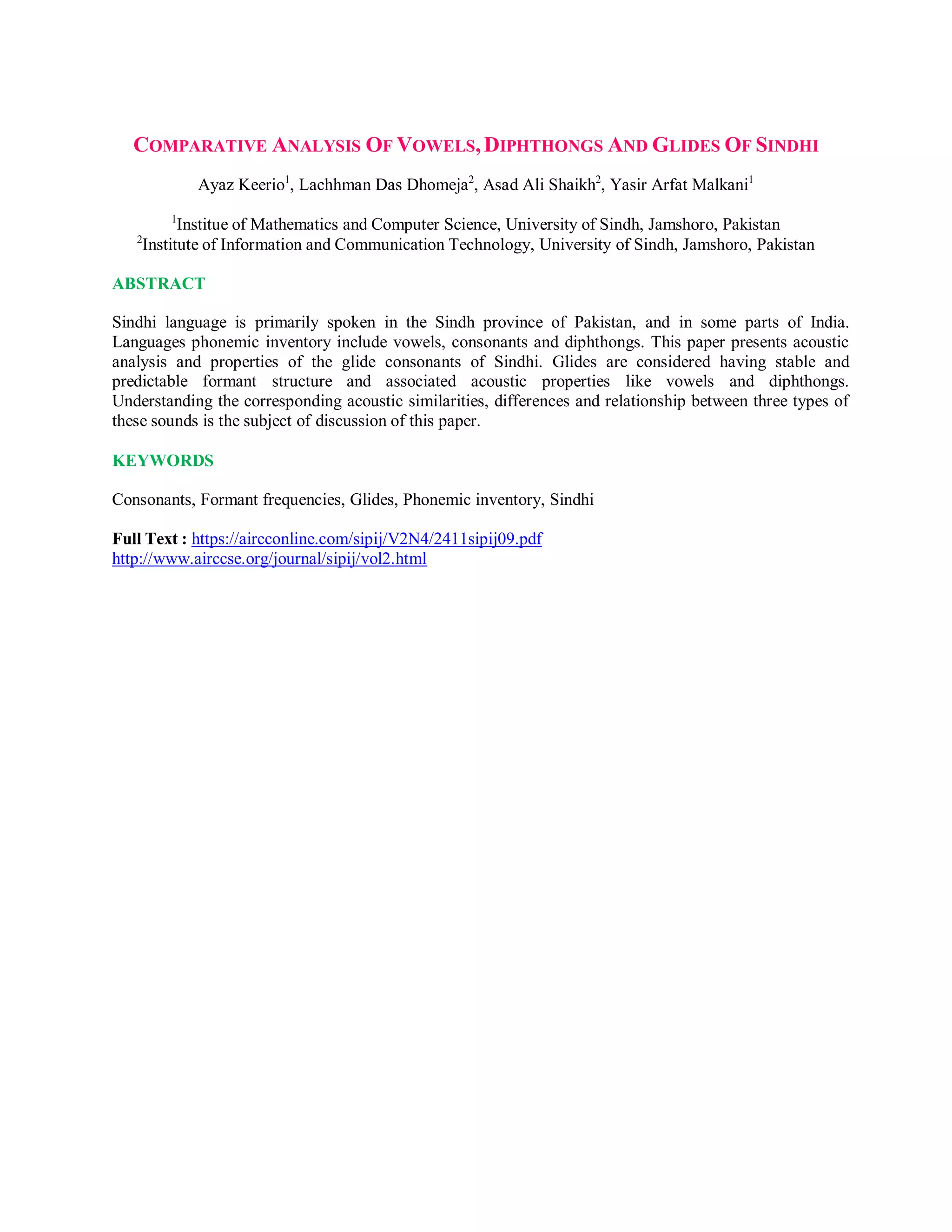 COMPARATIVE ANALYSIS OF VOWELS,DIPHTHONGS AND GLIDES OF SINDHI
Ayaz Keerio1
, Lachhman Das Dhomeja2
, Asad Ali Shaikh2
, Yasir Arfat Malkani1
1
Institue of Mathematics and Computer Science, University of Sindh, Jamshoro, Pakistan
2
Institute of Information and Communication Technology, University of Sindh, Jamshoro, Pakistan
ABSTRACT
Sindhi language is primarily spoken in the Sindh province of Pakistan, and in some parts of India.
Languages phonemic inventory include vowels, consonants and diphthongs. This paper presents acoustic
analysis and properties of the glide consonants of Sindhi. Glides are considered having stable and
predictable formant structure and associated acoustic properties like vowels and diphthongs.
Understanding the corresponding acoustic similarities, differences and relationship between three types of
these sounds is the subject of discussion of this paper.
KEYWORDS
Consonants, Formant frequencies, Glides, Phonemic inventory, Sindhi
Full Text : https://aircconline.com/sipij/V2N4/2411sipij09.pdf
http://www.airccse.org/journal/sipij/vol2.html
 