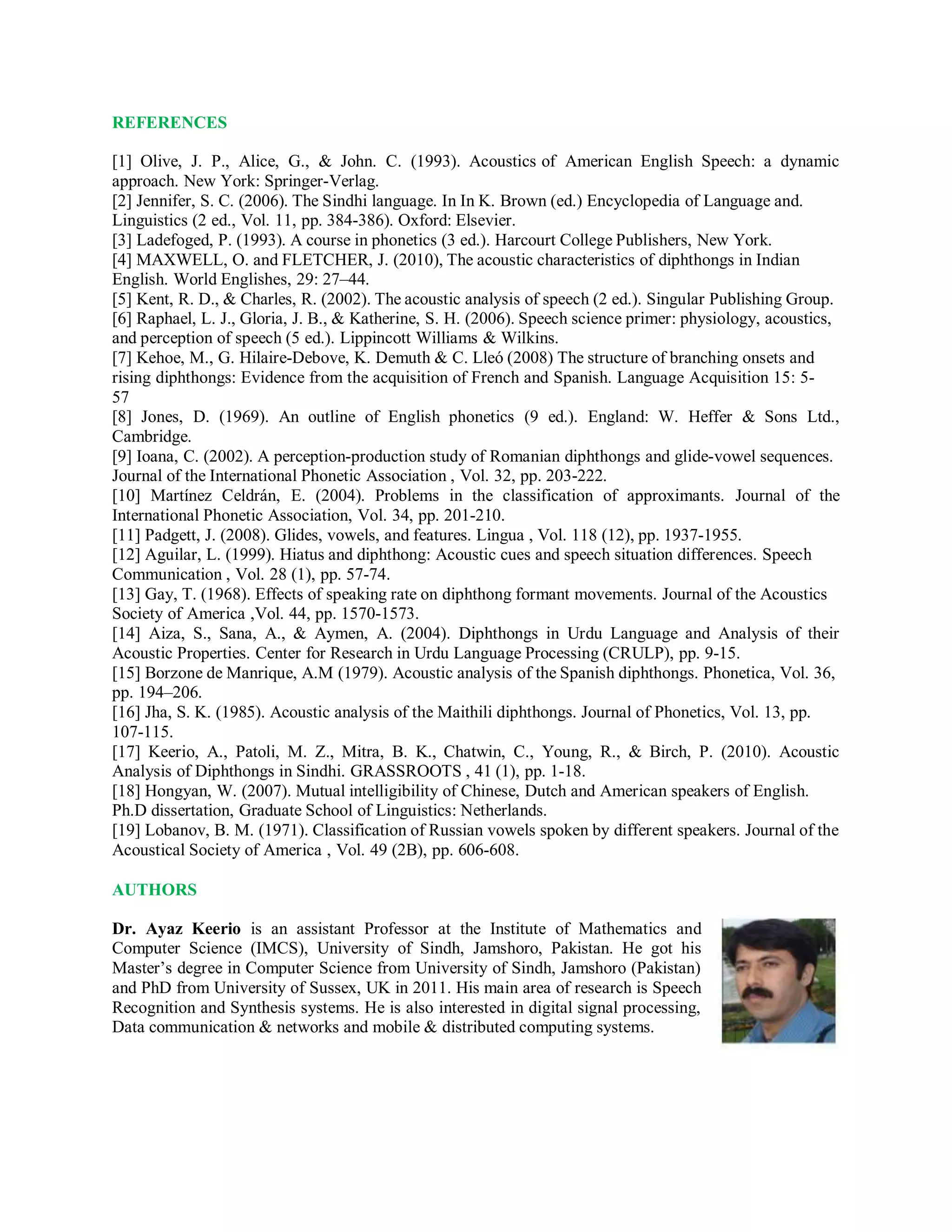 REFERENCES
[1] Olive, J. P., Alice, G., & John. C. (1993). Acoustics of American English Speech: a dynamic
approach. New York: Springer-Verlag.
[2] Jennifer, S. C. (2006). The Sindhi language. In In K. Brown (ed.) Encyclopedia of Language and.
Linguistics (2 ed., Vol. 11, pp. 384-386). Oxford: Elsevier.
[3] Ladefoged, P. (1993). A course in phonetics (3 ed.). Harcourt College Publishers, New York.
[4] MAXWELL, O. and FLETCHER, J. (2010), The acoustic characteristics of diphthongs in Indian
English. World Englishes, 29: 27–44.
[5] Kent, R. D., & Charles, R. (2002). The acoustic analysis of speech (2 ed.). Singular Publishing Group.
[6] Raphael, L. J., Gloria, J. B., & Katherine, S. H. (2006). Speech science primer: physiology, acoustics,
and perception of speech (5 ed.). Lippincott Williams & Wilkins.
[7] Kehoe, M., G. Hilaire-Debove, K. Demuth & C. Lleó (2008) The structure of branching onsets and
rising diphthongs: Evidence from the acquisition of French and Spanish. Language Acquisition 15: 5-
57
[8] Jones, D. (1969). An outline of English phonetics (9 ed.). England: W. Heffer & Sons Ltd.,
Cambridge.
[9] Ioana, C. (2002). A perception-production study of Romanian diphthongs and glide-vowel sequences.
Journal of the International Phonetic Association , Vol. 32, pp. 203-222.
[10] Martínez Celdrán, E. (2004). Problems in the classification of approximants. Journal of the
International Phonetic Association, Vol. 34, pp. 201-210.
[11] Padgett, J. (2008). Glides, vowels, and features. Lingua , Vol. 118 (12), pp. 1937-1955.
[12] Aguilar, L. (1999). Hiatus and diphthong: Acoustic cues and speech situation differences. Speech
Communication , Vol. 28 (1), pp. 57-74.
[13] Gay, T. (1968). Effects of speaking rate on diphthong formant movements. Journal of the Acoustics
Society of America ,Vol. 44, pp. 1570-1573.
[14] Aiza, S., Sana, A., & Aymen, A. (2004). Diphthongs in Urdu Language and Analysis of their
Acoustic Properties. Center for Research in Urdu Language Processing (CRULP), pp. 9-15.
[15] Borzone de Manrique, A.M (1979). Acoustic analysis of the Spanish diphthongs. Phonetica, Vol. 36,
pp. 194–206.
[16] Jha, S. K. (1985). Acoustic analysis of the Maithili diphthongs. Journal of Phonetics, Vol. 13, pp.
107-115.
[17] Keerio, A., Patoli, M. Z., Mitra, B. K., Chatwin, C., Young, R., & Birch, P. (2010). Acoustic
Analysis of Diphthongs in Sindhi. GRASSROOTS , 41 (1), pp. 1-18.
[18] Hongyan, W. (2007). Mutual intelligibility of Chinese, Dutch and American speakers of English.
Ph.D dissertation, Graduate School of Linguistics: Netherlands.
[19] Lobanov, B. M. (1971). Classification of Russian vowels spoken by different speakers. Journal of the
Acoustical Society of America , Vol. 49 (2B), pp. 606-608.
AUTHORS
Dr. Ayaz Keerio is an assistant Professor at the Institute of Mathematics and
Computer Science (IMCS), University of Sindh, Jamshoro, Pakistan. He got his
Master’s degree in Computer Science from University of Sindh, Jamshoro (Pakistan)
and PhD from University of Sussex, UK in 2011. His main area of research is Speech
Recognition and Synthesis systems. He is also interested in digital signal processing,
Data communication & networks and mobile & distributed computing systems.
 