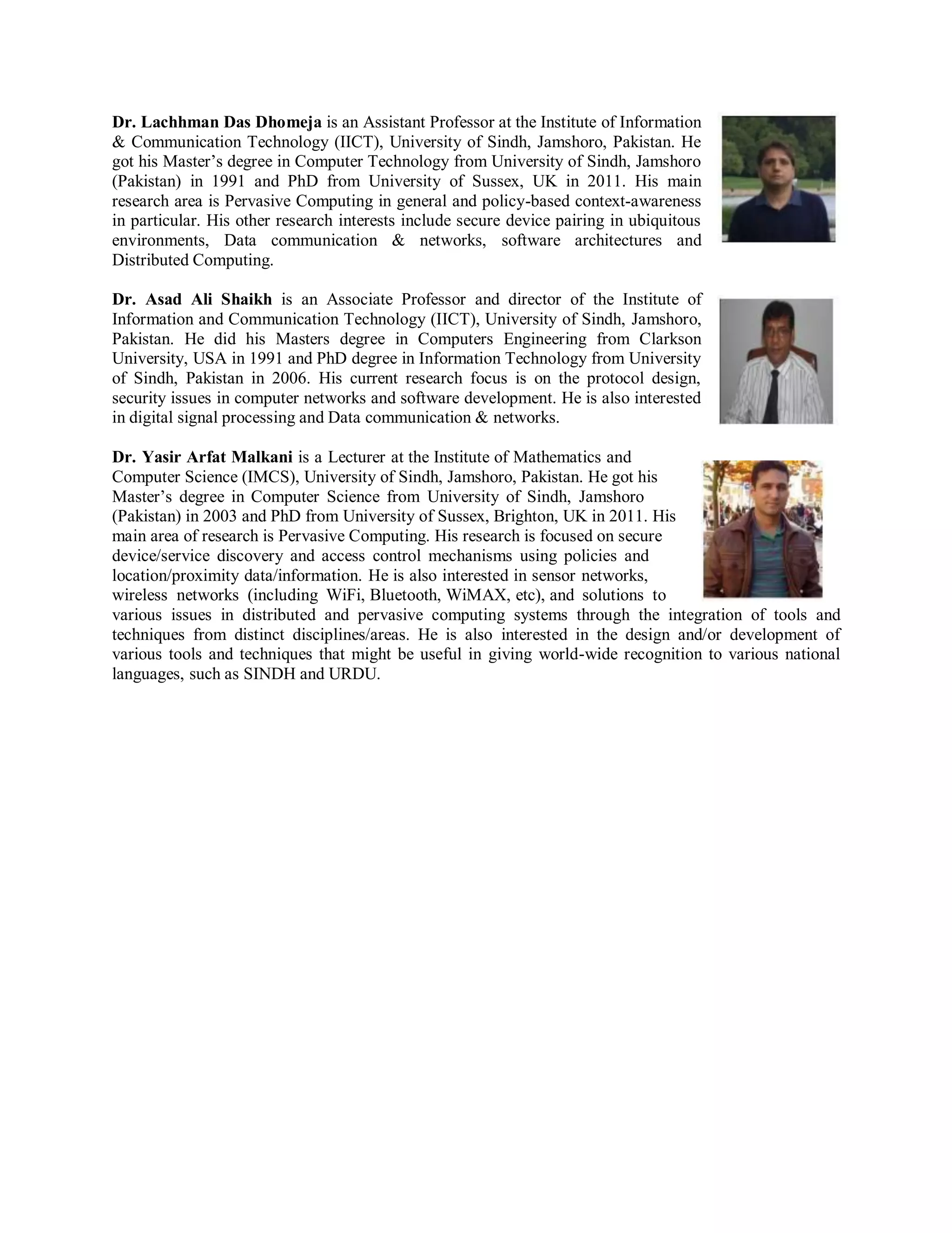Dr. Lachhman Das Dhomeja is an Assistant Professor at the Institute of Information
& Communication Technology (IICT), University of Sindh, Jamshoro, Pakistan. He
got his Master’s degree in Computer Technology from University of Sindh, Jamshoro
(Pakistan) in 1991 and PhD from University of Sussex, UK in 2011. His main
research area is Pervasive Computing in general and policy-based context-awareness
in particular. His other research interests include secure device pairing in ubiquitous
environments, Data communication & networks, software architectures and
Distributed Computing.
Dr. Asad Ali Shaikh is an Associate Professor and director of the Institute of
Information and Communication Technology (IICT), University of Sindh, Jamshoro,
Pakistan. He did his Masters degree in Computers Engineering from Clarkson
University, USA in 1991 and PhD degree in Information Technology from University
of Sindh, Pakistan in 2006. His current research focus is on the protocol design,
security issues in computer networks and software development. He is also interested
in digital signal processing and Data communication & networks.
Dr. Yasir Arfat Malkani is a Lecturer at the Institute of Mathematics and
Computer Science (IMCS), University of Sindh, Jamshoro, Pakistan. He got his
Master’s degree in Computer Science from University of Sindh, Jamshoro
(Pakistan) in 2003 and PhD from University of Sussex, Brighton, UK in 2011. His
main area of research is Pervasive Computing. His research is focused on secure
device/service discovery and access control mechanisms using policies and
location/proximity data/information. He is also interested in sensor networks,
wireless networks (including WiFi, Bluetooth, WiMAX, etc), and solutions to
various issues in distributed and pervasive computing systems through the integration of tools and
techniques from distinct disciplines/areas. He is also interested in the design and/or development of
various tools and techniques that might be useful in giving world-wide recognition to various national
languages, such as SINDH and URDU.
 