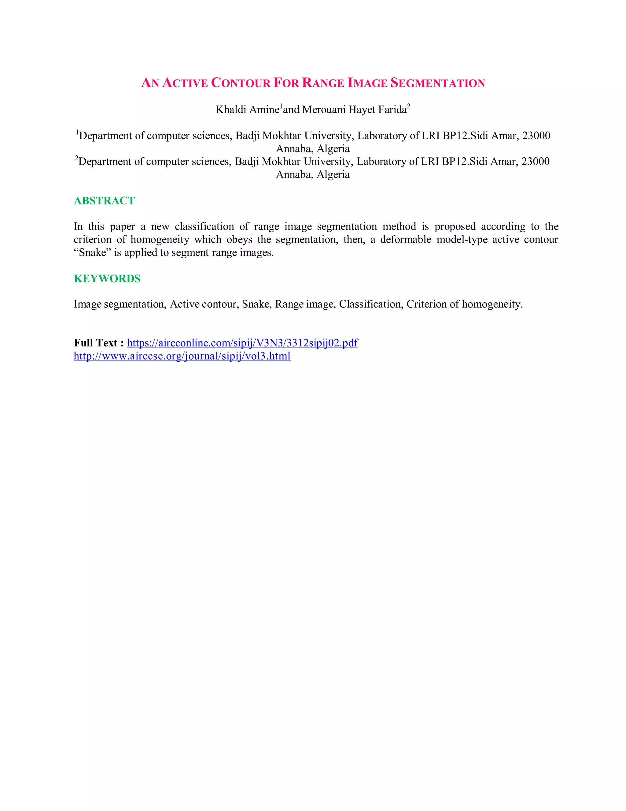 AN ACTIVE CONTOUR FOR RANGE IMAGE SEGMENTATION
Khaldi Amine1
and Merouani Hayet Farida2
1
Department of computer sciences, Badji Mokhtar University, Laboratory of LRI BP12.Sidi Amar, 23000
Annaba, Algeria
2
Department of computer sciences, Badji Mokhtar University, Laboratory of LRI BP12.Sidi Amar, 23000
Annaba, Algeria
ABSTRACT
In this paper a new classification of range image segmentation method is proposed according to the
criterion of homogeneity which obeys the segmentation, then, a deformable model-type active contour
“Snake” is applied to segment range images.
KEYWORDS
Image segmentation, Active contour, Snake, Range image, Classification, Criterion of homogeneity.
Full Text : https://aircconline.com/sipij/V3N3/3312sipij02.pdf
http://www.airccse.org/journal/sipij/vol3.html
 