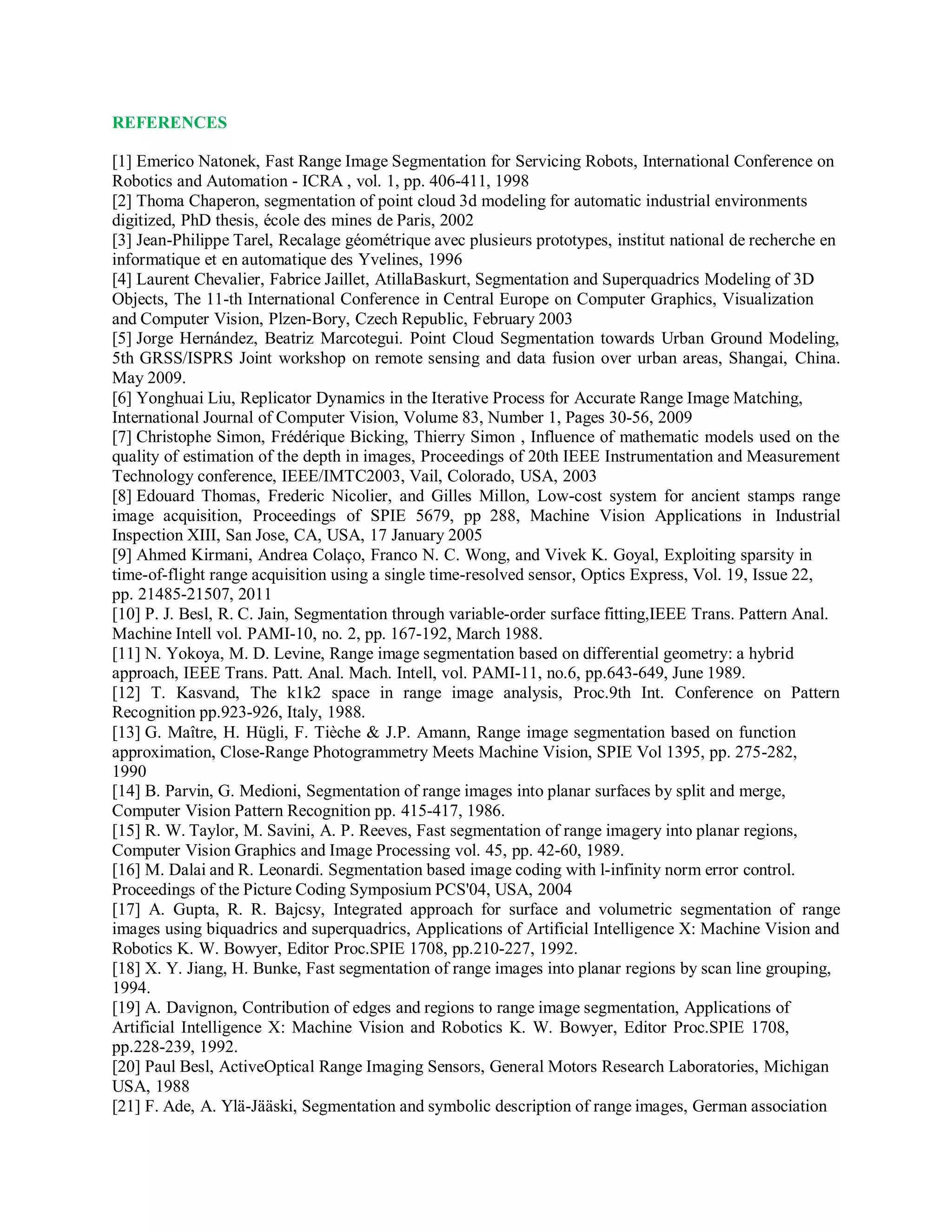 REFERENCES
[1] Emerico Natonek, Fast Range Image Segmentation for Servicing Robots, International Conference on
Robotics and Automation - ICRA , vol. 1, pp. 406-411, 1998
[2] Thoma Chaperon, segmentation of point cloud 3d modeling for automatic industrial environments
digitized, PhD thesis, école des mines de Paris, 2002
[3] Jean-Philippe Tarel, Recalage géométrique avec plusieurs prototypes, institut national de recherche en
informatique et en automatique des Yvelines, 1996
[4] Laurent Chevalier, Fabrice Jaillet, AtillaBaskurt, Segmentation and Superquadrics Modeling of 3D
Objects, The 11-th International Conference in Central Europe on Computer Graphics, Visualization
and Computer Vision, Plzen-Bory, Czech Republic, February 2003
[5] Jorge Hernández, Beatriz Marcotegui. Point Cloud Segmentation towards Urban Ground Modeling,
5th GRSS/ISPRS Joint workshop on remote sensing and data fusion over urban areas, Shangai, China.
May 2009.
[6] Yonghuai Liu, Replicator Dynamics in the Iterative Process for Accurate Range Image Matching,
International Journal of Computer Vision, Volume 83, Number 1, Pages 30-56, 2009
[7] Christophe Simon, Frédérique Bicking, Thierry Simon , Influence of mathematic models used on the
quality of estimation of the depth in images, Proceedings of 20th IEEE Instrumentation and Measurement
Technology conference, IEEE/IMTC2003, Vail, Colorado, USA, 2003
[8] Edouard Thomas, Frederic Nicolier, and Gilles Millon, Low-cost system for ancient stamps range
image acquisition, Proceedings of SPIE 5679, pp 288, Machine Vision Applications in Industrial
Inspection XIII, San Jose, CA, USA, 17 January 2005
[9] Ahmed Kirmani, Andrea Colaço, Franco N. C. Wong, and Vivek K. Goyal, Exploiting sparsity in
time-of-flight range acquisition using a single time-resolved sensor, Optics Express, Vol. 19, Issue 22,
pp. 21485-21507, 2011
[10] P. J. Besl, R. C. Jain, Segmentation through variable-order surface fitting,IEEE Trans. Pattern Anal.
Machine Intell vol. PAMI-10, no. 2, pp. 167-192, March 1988.
[11] N. Yokoya, M. D. Levine, Range image segmentation based on differential geometry: a hybrid
approach, IEEE Trans. Patt. Anal. Mach. Intell, vol. PAMI-11, no.6, pp.643-649, June 1989.
[12] T. Kasvand, The k1k2 space in range image analysis, Proc.9th Int. Conference on Pattern
Recognition pp.923-926, Italy, 1988.
[13] G. Maître, H. Hügli, F. Tièche & J.P. Amann, Range image segmentation based on function
approximation, Close-Range Photogrammetry Meets Machine Vision, SPIE Vol 1395, pp. 275-282,
1990
[14] B. Parvin, G. Medioni, Segmentation of range images into planar surfaces by split and merge,
Computer Vision Pattern Recognition pp. 415-417, 1986.
[15] R. W. Taylor, M. Savini, A. P. Reeves, Fast segmentation of range imagery into planar regions,
Computer Vision Graphics and Image Processing vol. 45, pp. 42-60, 1989.
[16] M. Dalai and R. Leonardi. Segmentation based image coding with l-infinity norm error control.
Proceedings of the Picture Coding Symposium PCS'04, USA, 2004
[17] A. Gupta, R. R. Bajcsy, Integrated approach for surface and volumetric segmentation of range
images using biquadrics and superquadrics, Applications of Artificial Intelligence X: Machine Vision and
Robotics K. W. Bowyer, Editor Proc.SPIE 1708, pp.210-227, 1992.
[18] X. Y. Jiang, H. Bunke, Fast segmentation of range images into planar regions by scan line grouping,
1994.
[19] A. Davignon, Contribution of edges and regions to range image segmentation, Applications of
Artificial Intelligence X: Machine Vision and Robotics K. W. Bowyer, Editor Proc.SPIE 1708,
pp.228-239, 1992.
[20] Paul Besl, ActiveOptical Range Imaging Sensors, General Motors Research Laboratories, Michigan
USA, 1988
[21] F. Ade, A. Ylä-Jääski, Segmentation and symbolic description of range images, German association
 