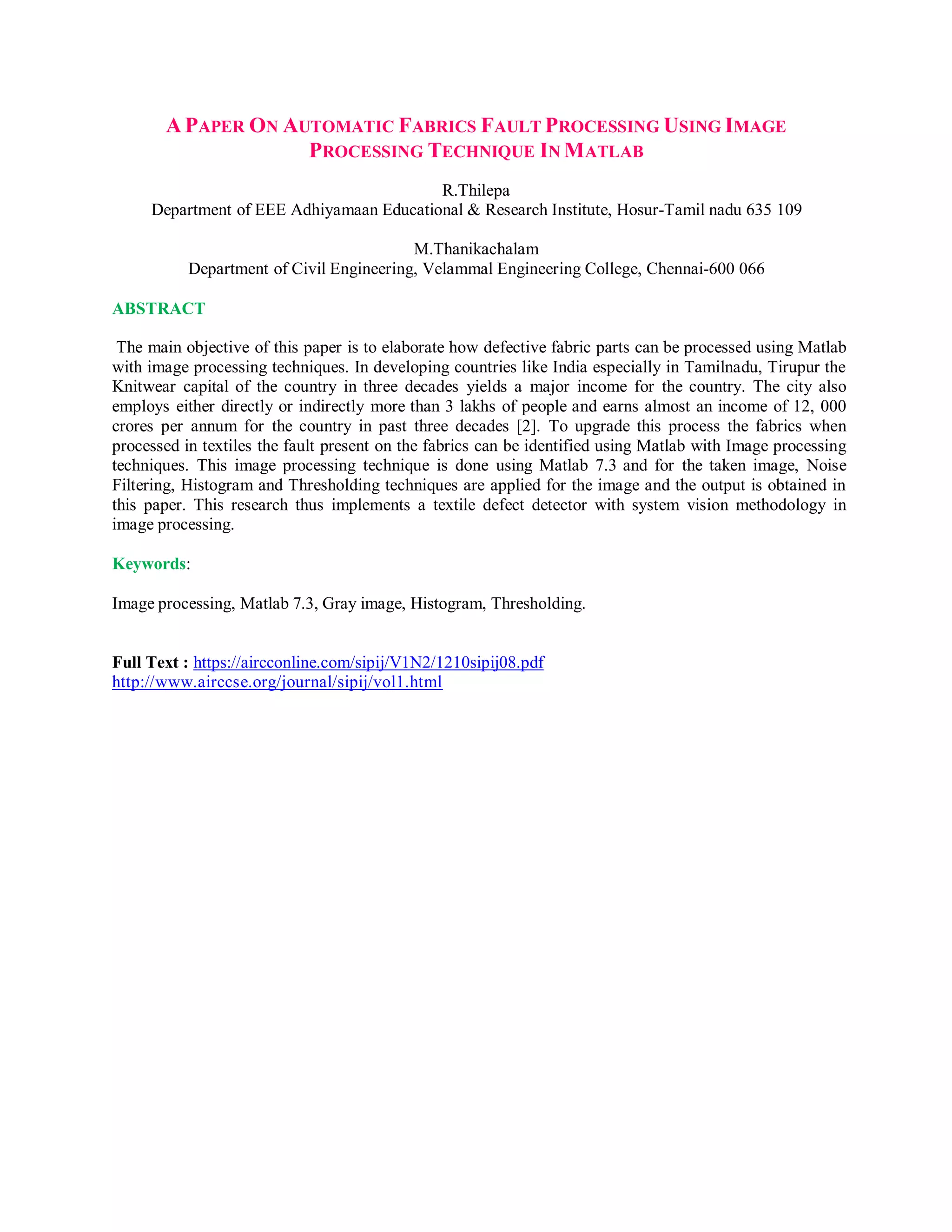 A PAPER ON AUTOMATIC FABRICS FAULT PROCESSING USING IMAGE
PROCESSING TECHNIQUE IN MATLAB
R.Thilepa
Department of EEE Adhiyamaan Educational & Research Institute, Hosur-Tamil nadu 635 109
M.Thanikachalam
Department of Civil Engineering, Velammal Engineering College, Chennai-600 066
ABSTRACT
The main objective of this paper is to elaborate how defective fabric parts can be processed using Matlab
with image processing techniques. In developing countries like India especially in Tamilnadu, Tirupur the
Knitwear capital of the country in three decades yields a major income for the country. The city also
employs either directly or indirectly more than 3 lakhs of people and earns almost an income of 12, 000
crores per annum for the country in past three decades [2]. To upgrade this process the fabrics when
processed in textiles the fault present on the fabrics can be identified using Matlab with Image processing
techniques. This image processing technique is done using Matlab 7.3 and for the taken image, Noise
Filtering, Histogram and Thresholding techniques are applied for the image and the output is obtained in
this paper. This research thus implements a textile defect detector with system vision methodology in
image processing.
Keywords:
Image processing, Matlab 7.3, Gray image, Histogram, Thresholding.
Full Text : https://aircconline.com/sipij/V1N2/1210sipij08.pdf
http://www.airccse.org/journal/sipij/vol1.html
 