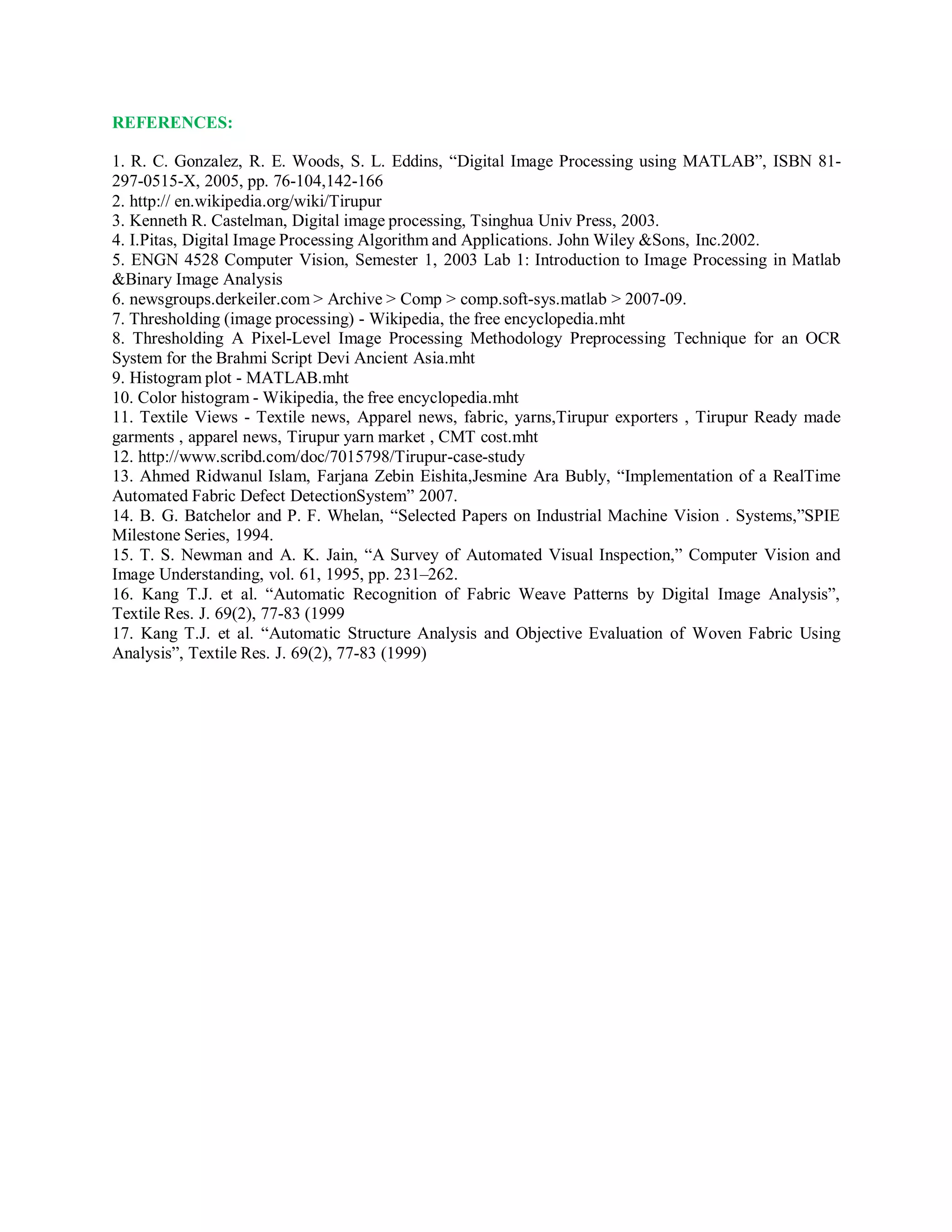 REFERENCES:
1. R. C. Gonzalez, R. E. Woods, S. L. Eddins, “Digital Image Processing using MATLAB”, ISBN 81-
297-0515-X, 2005, pp. 76-104,142-166
2. http:// en.wikipedia.org/wiki/Tirupur
3. Kenneth R. Castelman, Digital image processing, Tsinghua Univ Press, 2003.
4. I.Pitas, Digital Image Processing Algorithm and Applications. John Wiley &Sons, Inc.2002.
5. ENGN 4528 Computer Vision, Semester 1, 2003 Lab 1: Introduction to Image Processing in Matlab
&Binary Image Analysis
6. newsgroups.derkeiler.com > Archive > Comp > comp.soft-sys.matlab > 2007-09.
7. Thresholding (image processing) - Wikipedia, the free encyclopedia.mht
8. Thresholding A Pixel-Level Image Processing Methodology Preprocessing Technique for an OCR
System for the Brahmi Script Devi Ancient Asia.mht
9. Histogram plot - MATLAB.mht
10. Color histogram - Wikipedia, the free encyclopedia.mht
11. Textile Views - Textile news, Apparel news, fabric, yarns,Tirupur exporters , Tirupur Ready made
garments , apparel news, Tirupur yarn market , CMT cost.mht
12. http://www.scribd.com/doc/7015798/Tirupur-case-study
13. Ahmed Ridwanul Islam, Farjana Zebin Eishita,Jesmine Ara Bubly, “Implementation of a RealTime
Automated Fabric Defect DetectionSystem” 2007.
14. B. G. Batchelor and P. F. Whelan, “Selected Papers on Industrial Machine Vision . Systems,”SPIE
Milestone Series, 1994.
15. T. S. Newman and A. K. Jain, “A Survey of Automated Visual Inspection,” Computer Vision and
Image Understanding, vol. 61, 1995, pp. 231–262.
16. Kang T.J. et al. “Automatic Recognition of Fabric Weave Patterns by Digital Image Analysis”,
Textile Res. J. 69(2), 77-83 (1999
17. Kang T.J. et al. “Automatic Structure Analysis and Objective Evaluation of Woven Fabric Using
Analysis”, Textile Res. J. 69(2), 77-83 (1999)
 