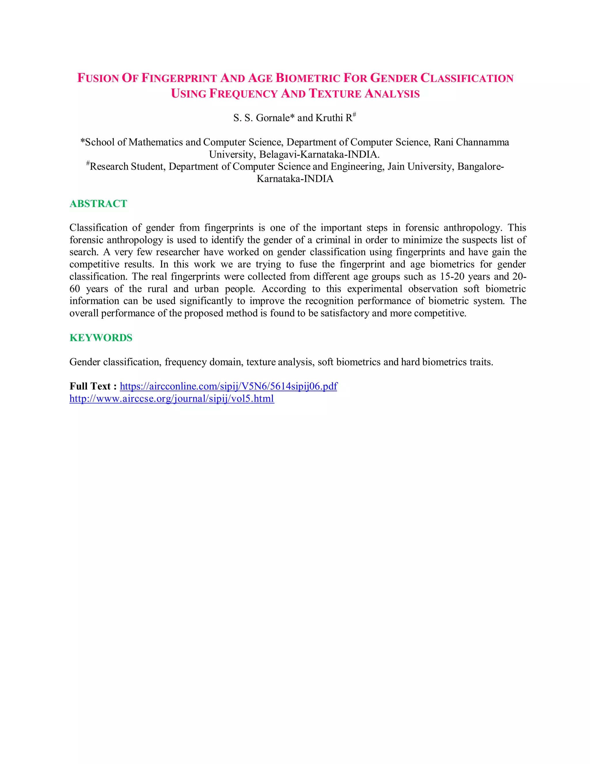 FUSION OF FINGERPRINT AND AGE BIOMETRIC FOR GENDER CLASSIFICATION
USING FREQUENCY AND TEXTURE ANALYSIS
S. S. Gornale* and Kruthi R#
*School of Mathematics and Computer Science, Department of Computer Science, Rani Channamma
University, Belagavi-Karnataka-INDIA.
#
Research Student, Department of Computer Science and Engineering, Jain University, Bangalore-
Karnataka-INDIA
ABSTRACT
Classification of gender from fingerprints is one of the important steps in forensic anthropology. This
forensic anthropology is used to identify the gender of a criminal in order to minimize the suspects list of
search. A very few researcher have worked on gender classification using fingerprints and have gain the
competitive results. In this work we are trying to fuse the fingerprint and age biometrics for gender
classification. The real fingerprints were collected from different age groups such as 15-20 years and 20-
60 years of the rural and urban people. According to this experimental observation soft biometric
information can be used significantly to improve the recognition performance of biometric system. The
overall performance of the proposed method is found to be satisfactory and more competitive.
KEYWORDS
Gender classification, frequency domain, texture analysis, soft biometrics and hard biometrics traits.
Full Text : https://aircconline.com/sipij/V5N6/5614sipij06.pdf
http://www.airccse.org/journal/sipij/vol5.html
 