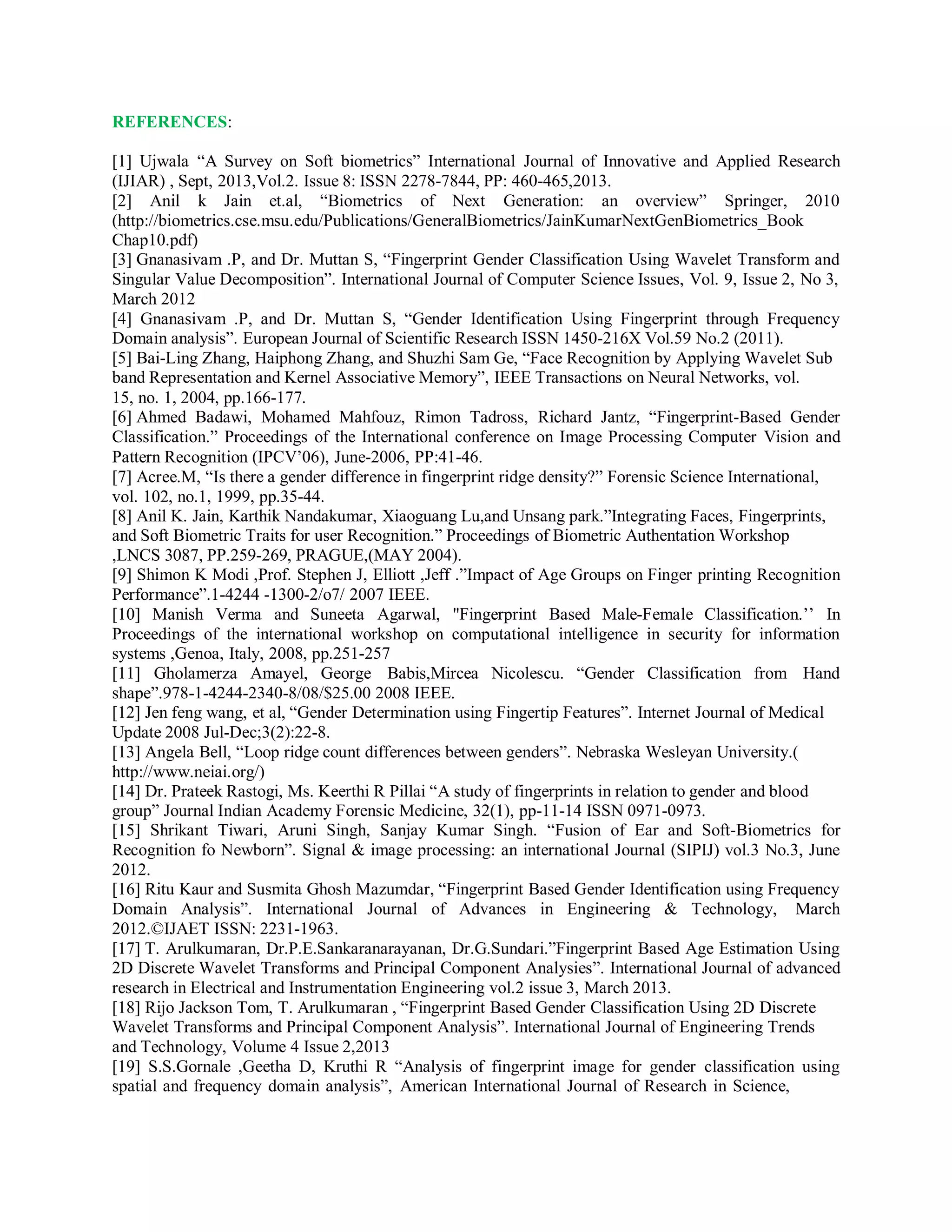 REFERENCES:
[1] Ujwala “A Survey on Soft biometrics” International Journal of Innovative and Applied Research
(IJIAR) , Sept, 2013,Vol.2. Issue 8: ISSN 2278-7844, PP: 460-465,2013.
[2] Anil k Jain et.al, “Biometrics of Next Generation: an overview” Springer, 2010
(http://biometrics.cse.msu.edu/Publications/GeneralBiometrics/JainKumarNextGenBiometrics_Book
Chap10.pdf)
[3] Gnanasivam .P, and Dr. Muttan S, “Fingerprint Gender Classification Using Wavelet Transform and
Singular Value Decomposition”. International Journal of Computer Science Issues, Vol. 9, Issue 2, No 3,
March 2012
[4] Gnanasivam .P, and Dr. Muttan S, “Gender Identification Using Fingerprint through Frequency
Domain analysis”. European Journal of Scientific Research ISSN 1450-216X Vol.59 No.2 (2011).
[5] Bai-Ling Zhang, Haiphong Zhang, and Shuzhi Sam Ge, “Face Recognition by Applying Wavelet Sub
band Representation and Kernel Associative Memory”, IEEE Transactions on Neural Networks, vol.
15, no. 1, 2004, pp.166-177.
[6] Ahmed Badawi, Mohamed Mahfouz, Rimon Tadross, Richard Jantz, “Fingerprint-Based Gender
Classification.” Proceedings of the International conference on Image Processing Computer Vision and
Pattern Recognition (IPCV’06), June-2006, PP:41-46.
[7] Acree.M, “Is there a gender difference in fingerprint ridge density?” Forensic Science International,
vol. 102, no.1, 1999, pp.35-44.
[8] Anil K. Jain, Karthik Nandakumar, Xiaoguang Lu,and Unsang park.”Integrating Faces, Fingerprints,
and Soft Biometric Traits for user Recognition.” Proceedings of Biometric Authentation Workshop
,LNCS 3087, PP.259-269, PRAGUE,(MAY 2004).
[9] Shimon K Modi ,Prof. Stephen J, Elliott ,Jeff .”Impact of Age Groups on Finger printing Recognition
Performance”.1-4244 -1300-2/o7/ 2007 IEEE.
[10] Manish Verma and Suneeta Agarwal, "Fingerprint Based Male-Female Classification.’’ In
Proceedings of the international workshop on computational intelligence in security for information
systems ,Genoa, Italy, 2008, pp.251-257
[11] Gholamerza Amayel, George Babis,Mircea Nicolescu. “Gender Classification from Hand
shape”.978-1-4244-2340-8/08/$25.00 2008 IEEE.
[12] Jen feng wang, et al, “Gender Determination using Fingertip Features”. Internet Journal of Medical
Update 2008 Jul-Dec;3(2):22-8.
[13] Angela Bell, “Loop ridge count differences between genders”. Nebraska Wesleyan University.(
http://www.neiai.org/)
[14] Dr. Prateek Rastogi, Ms. Keerthi R Pillai “A study of fingerprints in relation to gender and blood
group” Journal Indian Academy Forensic Medicine, 32(1), pp-11-14 ISSN 0971-0973.
[15] Shrikant Tiwari, Aruni Singh, Sanjay Kumar Singh. “Fusion of Ear and Soft-Biometrics for
Recognition fo Newborn”. Signal & image processing: an international Journal (SIPIJ) vol.3 No.3, June
2012.
[16] Ritu Kaur and Susmita Ghosh Mazumdar, “Fingerprint Based Gender Identification using Frequency
Domain Analysis”. International Journal of Advances in Engineering & Technology, March
2012.©IJAET ISSN: 2231-1963.
[17] T. Arulkumaran, Dr.P.E.Sankaranarayanan, Dr.G.Sundari.”Fingerprint Based Age Estimation Using
2D Discrete Wavelet Transforms and Principal Component Analysies”. International Journal of advanced
research in Electrical and Instrumentation Engineering vol.2 issue 3, March 2013.
[18] Rijo Jackson Tom, T. Arulkumaran , “Fingerprint Based Gender Classification Using 2D Discrete
Wavelet Transforms and Principal Component Analysis”. International Journal of Engineering Trends
and Technology, Volume 4 Issue 2,2013
[19] S.S.Gornale ,Geetha D, Kruthi R “Analysis of fingerprint image for gender classification using
spatial and frequency domain analysis”, American International Journal of Research in Science,
 