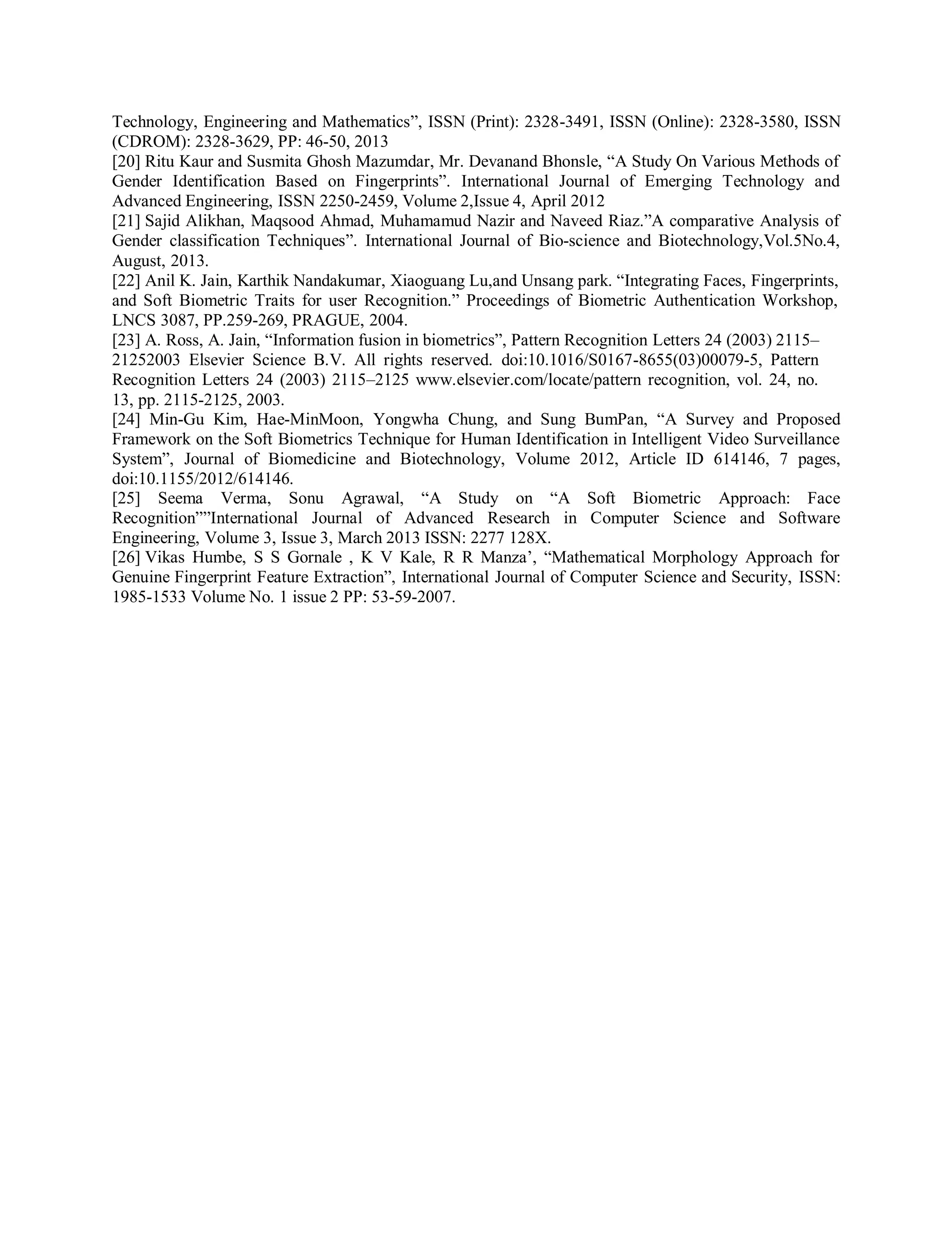 Technology, Engineering and Mathematics”, ISSN (Print): 2328-3491, ISSN (Online): 2328-3580, ISSN
(CDROM): 2328-3629, PP: 46-50, 2013
[20] Ritu Kaur and Susmita Ghosh Mazumdar, Mr. Devanand Bhonsle, “A Study On Various Methods of
Gender Identification Based on Fingerprints”. International Journal of Emerging Technology and
Advanced Engineering, ISSN 2250-2459, Volume 2,Issue 4, April 2012
[21] Sajid Alikhan, Maqsood Ahmad, Muhamamud Nazir and Naveed Riaz.”A comparative Analysis of
Gender classification Techniques”. International Journal of Bio-science and Biotechnology,Vol.5No.4,
August, 2013.
[22] Anil K. Jain, Karthik Nandakumar, Xiaoguang Lu,and Unsang park. “Integrating Faces, Fingerprints,
and Soft Biometric Traits for user Recognition.” Proceedings of Biometric Authentication Workshop,
LNCS 3087, PP.259-269, PRAGUE, 2004.
[23] A. Ross, A. Jain, “Information fusion in biometrics”, Pattern Recognition Letters 24 (2003) 2115–
21252003 Elsevier Science B.V. All rights reserved. doi:10.1016/S0167-8655(03)00079-5, Pattern
Recognition Letters 24 (2003) 2115–2125 www.elsevier.com/locate/pattern recognition, vol. 24, no.
13, pp. 2115-2125, 2003.
[24] Min-Gu Kim, Hae-MinMoon, Yongwha Chung, and Sung BumPan, “A Survey and Proposed
Framework on the Soft Biometrics Technique for Human Identification in Intelligent Video Surveillance
System”, Journal of Biomedicine and Biotechnology, Volume 2012, Article ID 614146, 7 pages,
doi:10.1155/2012/614146.
[25] Seema Verma, Sonu Agrawal, “A Study on “A Soft Biometric Approach: Face
Recognition””International Journal of Advanced Research in Computer Science and Software
Engineering, Volume 3, Issue 3, March 2013 ISSN: 2277 128X.
[26] Vikas Humbe, S S Gornale , K V Kale, R R Manza’, “Mathematical Morphology Approach for
Genuine Fingerprint Feature Extraction”, International Journal of Computer Science and Security, ISSN:
1985-1533 Volume No. 1 issue 2 PP: 53-59-2007.
 