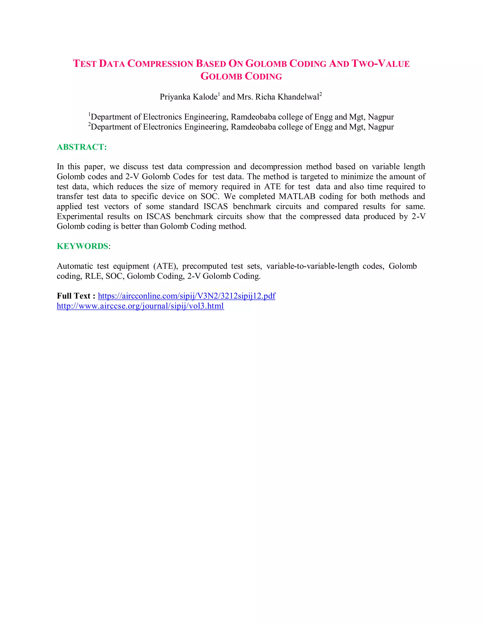 TEST DATA COMPRESSION BASED ON GOLOMB CODING AND TWO-VALUE
GOLOMB CODING
Priyanka Kalode1
and Mrs. Richa Khandelwal2
1
Department of Electronics Engineering, Ramdeobaba college of Engg and Mgt, Nagpur
2
Department of Electronics Engineering, Ramdeobaba college of Engg and Mgt, Nagpur
ABSTRACT:
In this paper, we discuss test data compression and decompression method based on variable length
Golomb codes and 2-V Golomb Codes for test data. The method is targeted to minimize the amount of
test data, which reduces the size of memory required in ATE for test data and also time required to
transfer test data to specific device on SOC. We completed MATLAB coding for both methods and
applied test vectors of some standard ISCAS benchmark circuits and compared results for same.
Experimental results on ISCAS benchmark circuits show that the compressed data produced by 2-V
Golomb coding is better than Golomb Coding method.
KEYWORDS:
Automatic test equipment (ATE), precomputed test sets, variable-to-variable-length codes, Golomb
coding, RLE, SOC, Golomb Coding, 2-V Golomb Coding.
Full Text : https://aircconline.com/sipij/V3N2/3212sipij12.pdf
http://www.airccse.org/journal/sipij/vol3.html
 