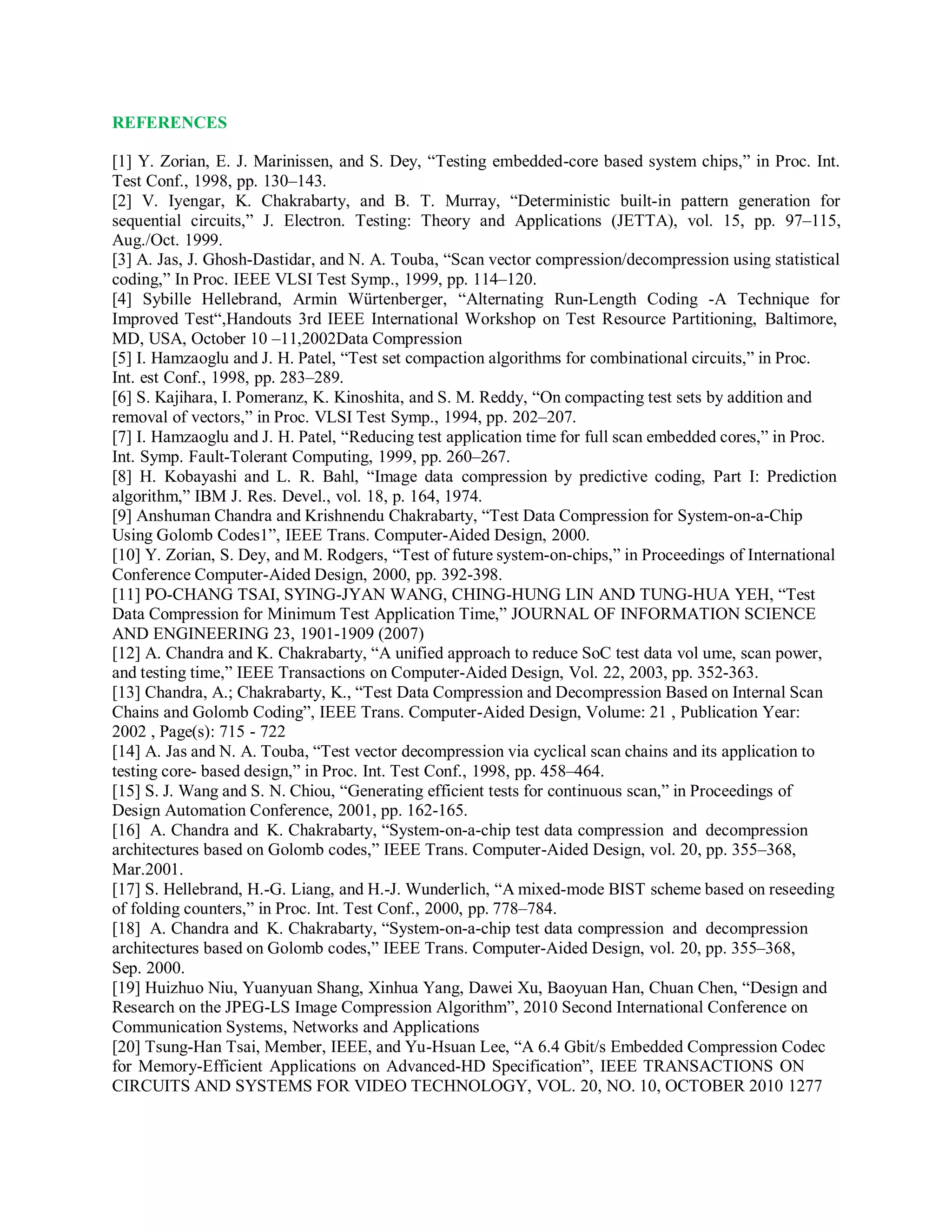 REFERENCES
[1] Y. Zorian, E. J. Marinissen, and S. Dey, “Testing embedded-core based system chips,” in Proc. Int.
Test Conf., 1998, pp. 130–143.
[2] V. Iyengar, K. Chakrabarty, and B. T. Murray, “Deterministic built-in pattern generation for
sequential circuits,” J. Electron. Testing: Theory and Applications (JETTA), vol. 15, pp. 97–115,
Aug./Oct. 1999.
[3] A. Jas, J. Ghosh-Dastidar, and N. A. Touba, “Scan vector compression/decompression using statistical
coding,” In Proc. IEEE VLSI Test Symp., 1999, pp. 114–120.
[4] Sybille Hellebrand, Armin Würtenberger, “Alternating Run-Length Coding -A Technique for
Improved Test“,Handouts 3rd IEEE International Workshop on Test Resource Partitioning, Baltimore,
MD, USA, October 10 –11,2002Data Compression
[5] I. Hamzaoglu and J. H. Patel, “Test set compaction algorithms for combinational circuits,” in Proc.
Int. est Conf., 1998, pp. 283–289.
[6] S. Kajihara, I. Pomeranz, K. Kinoshita, and S. M. Reddy, “On compacting test sets by addition and
removal of vectors,” in Proc. VLSI Test Symp., 1994, pp. 202–207.
[7] I. Hamzaoglu and J. H. Patel, “Reducing test application time for full scan embedded cores,” in Proc.
Int. Symp. Fault-Tolerant Computing, 1999, pp. 260–267.
[8] H. Kobayashi and L. R. Bahl, “Image data compression by predictive coding, Part I: Prediction
algorithm,” IBM J. Res. Devel., vol. 18, p. 164, 1974.
[9] Anshuman Chandra and Krishnendu Chakrabarty, “Test Data Compression for System-on-a-Chip
Using Golomb Codes1”, IEEE Trans. Computer-Aided Design, 2000.
[10] Y. Zorian, S. Dey, and M. Rodgers, “Test of future system-on-chips,” in Proceedings of International
Conference Computer-Aided Design, 2000, pp. 392-398.
[11] PO-CHANG TSAI, SYING-JYAN WANG, CHING-HUNG LIN AND TUNG-HUA YEH, “Test
Data Compression for Minimum Test Application Time,” JOURNAL OF INFORMATION SCIENCE
AND ENGINEERING 23, 1901-1909 (2007)
[12] A. Chandra and K. Chakrabarty, “A unified approach to reduce SoC test data vol ume, scan power,
and testing time,” IEEE Transactions on Computer-Aided Design, Vol. 22, 2003, pp. 352-363.
[13] Chandra, A.; Chakrabarty, K., “Test Data Compression and Decompression Based on Internal Scan
Chains and Golomb Coding”, IEEE Trans. Computer-Aided Design, Volume: 21 , Publication Year:
2002 , Page(s): 715 - 722
[14] A. Jas and N. A. Touba, “Test vector decompression via cyclical scan chains and its application to
testing core- based design,” in Proc. Int. Test Conf., 1998, pp. 458–464.
[15] S. J. Wang and S. N. Chiou, “Generating efficient tests for continuous scan,” in Proceedings of
Design Automation Conference, 2001, pp. 162-165.
[16] A. Chandra and K. Chakrabarty, “System-on-a-chip test data compression and decompression
architectures based on Golomb codes,” IEEE Trans. Computer-Aided Design, vol. 20, pp. 355–368,
Mar.2001.
[17] S. Hellebrand, H.-G. Liang, and H.-J. Wunderlich, “A mixed-mode BIST scheme based on reseeding
of folding counters,” in Proc. Int. Test Conf., 2000, pp. 778–784.
[18] A. Chandra and K. Chakrabarty, “System-on-a-chip test data compression and decompression
architectures based on Golomb codes,” IEEE Trans. Computer-Aided Design, vol. 20, pp. 355–368,
Sep. 2000.
[19] Huizhuo Niu, Yuanyuan Shang, Xinhua Yang, Dawei Xu, Baoyuan Han, Chuan Chen, “Design and
Research on the JPEG-LS Image Compression Algorithm”, 2010 Second International Conference on
Communication Systems, Networks and Applications
[20] Tsung-Han Tsai, Member, IEEE, and Yu-Hsuan Lee, “A 6.4 Gbit/s Embedded Compression Codec
for Memory-Efficient Applications on Advanced-HD Specification”, IEEE TRANSACTIONS ON
CIRCUITS AND SYSTEMS FOR VIDEO TECHNOLOGY, VOL. 20, NO. 10, OCTOBER 2010 1277
 