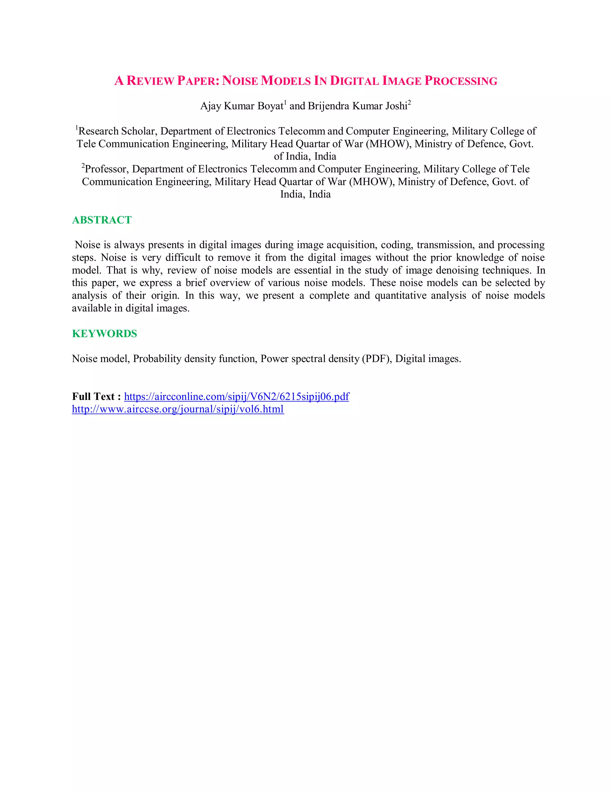 A REVIEW PAPER:NOISE MODELS IN DIGITAL IMAGE PROCESSING
Ajay Kumar Boyat1
and Brijendra Kumar Joshi2
1
Research Scholar, Department of Electronics Telecomm and Computer Engineering, Military College of
Tele Communication Engineering, Military Head Quartar of War (MHOW), Ministry of Defence, Govt.
of India, India
2
Professor, Department of Electronics Telecomm and Computer Engineering, Military College of Tele
Communication Engineering, Military Head Quartar of War (MHOW), Ministry of Defence, Govt. of
India, India
ABSTRACT
Noise is always presents in digital images during image acquisition, coding, transmission, and processing
steps. Noise is very difficult to remove it from the digital images without the prior knowledge of noise
model. That is why, review of noise models are essential in the study of image denoising techniques. In
this paper, we express a brief overview of various noise models. These noise models can be selected by
analysis of their origin. In this way, we present a complete and quantitative analysis of noise models
available in digital images.
KEYWORDS
Noise model, Probability density function, Power spectral density (PDF), Digital images.
Full Text : https://aircconline.com/sipij/V6N2/6215sipij06.pdf
http://www.airccse.org/journal/sipij/vol6.html
 