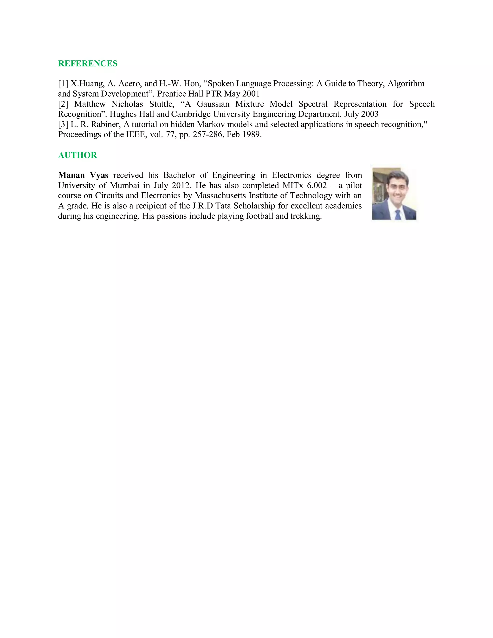 REFERENCES
[1] X.Huang, A. Acero, and H.-W. Hon, “Spoken Language Processing: A Guide to Theory, Algorithm
and System Development”. Prentice Hall PTR May 2001
[2] Matthew Nicholas Stuttle, “A Gaussian Mixture Model Spectral Representation for Speech
Recognition”. Hughes Hall and Cambridge University Engineering Department. July 2003
[3] L. R. Rabiner, A tutorial on hidden Markov models and selected applications in speech recognition,"
Proceedings of the IEEE, vol. 77, pp. 257-286, Feb 1989.
AUTHOR
Manan Vyas received his Bachelor of Engineering in Electronics degree from
University of Mumbai in July 2012. He has also completed MITx 6.002 – a pilot
course on Circuits and Electronics by Massachusetts Institute of Technology with an
A grade. He is also a recipient of the J.R.D Tata Scholarship for excellent academics
during his engineering. His passions include playing football and trekking.
 