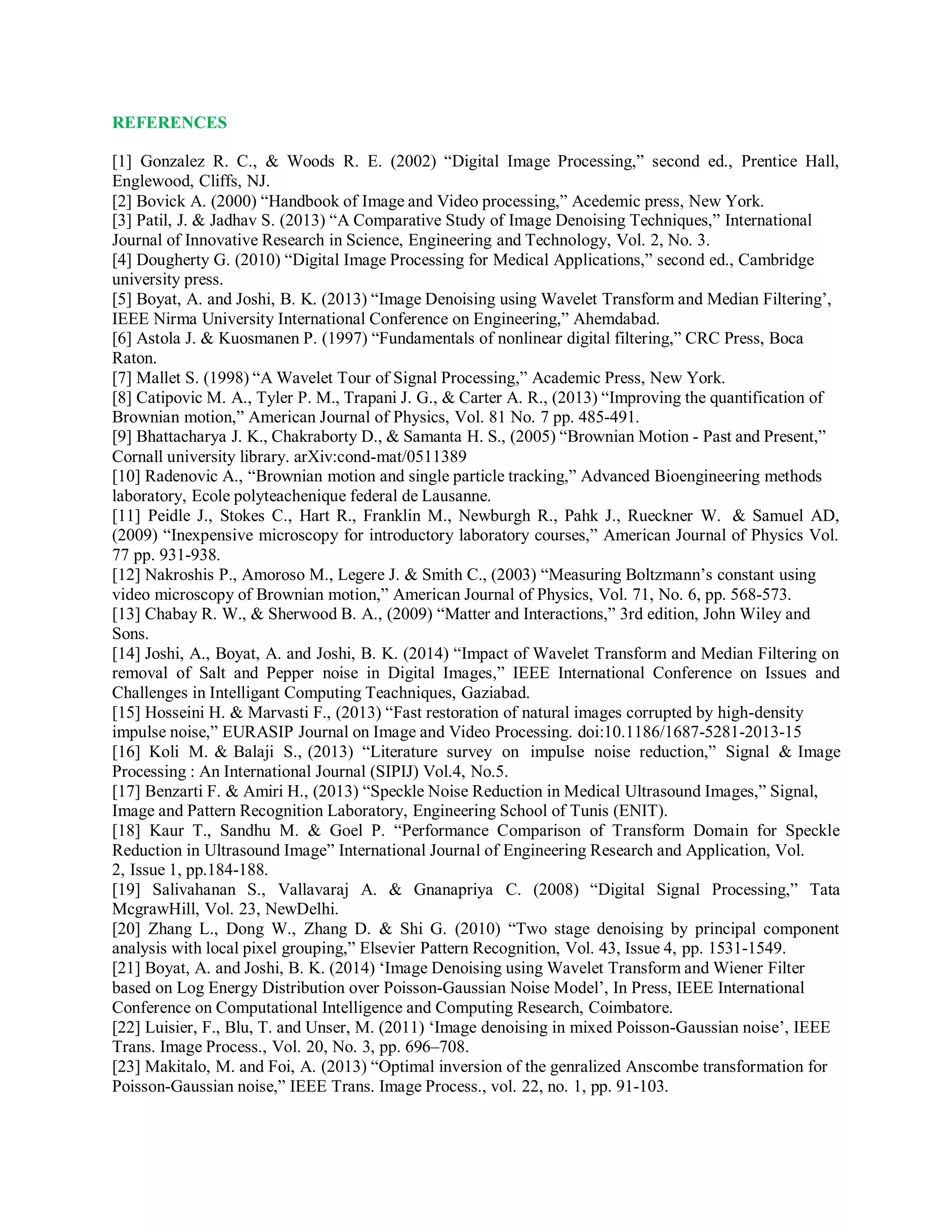 REFERENCES
[1] Gonzalez R. C., & Woods R. E. (2002) “Digital Image Processing,” second ed., Prentice Hall,
Englewood, Cliffs, NJ.
[2] Bovick A. (2000) “Handbook of Image and Video processing,” Acedemic press, New York.
[3] Patil, J. & Jadhav S. (2013) “A Comparative Study of Image Denoising Techniques,” International
Journal of Innovative Research in Science, Engineering and Technology, Vol. 2, No. 3.
[4] Dougherty G. (2010) “Digital Image Processing for Medical Applications,” second ed., Cambridge
university press.
[5] Boyat, A. and Joshi, B. K. (2013) “Image Denoising using Wavelet Transform and Median Filtering’,
IEEE Nirma University International Conference on Engineering,” Ahemdabad.
[6] Astola J. & Kuosmanen P. (1997) “Fundamentals of nonlinear digital filtering,” CRC Press, Boca
Raton.
[7] Mallet S. (1998) “A Wavelet Tour of Signal Processing,” Academic Press, New York.
[8] Catipovic M. A., Tyler P. M., Trapani J. G., & Carter A. R., (2013) “Improving the quantification of
Brownian motion,” American Journal of Physics, Vol. 81 No. 7 pp. 485-491.
[9] Bhattacharya J. K., Chakraborty D., & Samanta H. S., (2005) “Brownian Motion - Past and Present,”
Cornall university library. arXiv:cond-mat/0511389
[10] Radenovic A., “Brownian motion and single particle tracking,” Advanced Bioengineering methods
laboratory, Ecole polyteachenique federal de Lausanne.
[11] Peidle J., Stokes C., Hart R., Franklin M., Newburgh R., Pahk J., Rueckner W. & Samuel AD,
(2009) “Inexpensive microscopy for introductory laboratory courses,” American Journal of Physics Vol.
77 pp. 931-938.
[12] Nakroshis P., Amoroso M., Legere J. & Smith C., (2003) “Measuring Boltzmann’s constant using
video microscopy of Brownian motion,” American Journal of Physics, Vol. 71, No. 6, pp. 568-573.
[13] Chabay R. W., & Sherwood B. A., (2009) “Matter and Interactions,” 3rd edition, John Wiley and
Sons.
[14] Joshi, A., Boyat, A. and Joshi, B. K. (2014) “Impact of Wavelet Transform and Median Filtering on
removal of Salt and Pepper noise in Digital Images,” IEEE International Conference on Issues and
Challenges in Intelligant Computing Teachniques, Gaziabad.
[15] Hosseini H. & Marvasti F., (2013) “Fast restoration of natural images corrupted by high-density
impulse noise,” EURASIP Journal on Image and Video Processing. doi:10.1186/1687-5281-2013-15
[16] Koli M. & Balaji S., (2013) “Literature survey on impulse noise reduction,” Signal & Image
Processing : An International Journal (SIPIJ) Vol.4, No.5.
[17] Benzarti F. & Amiri H., (2013) “Speckle Noise Reduction in Medical Ultrasound Images,” Signal,
Image and Pattern Recognition Laboratory, Engineering School of Tunis (ENIT).
[18] Kaur T., Sandhu M. & Goel P. “Performance Comparison of Transform Domain for Speckle
Reduction in Ultrasound Image” International Journal of Engineering Research and Application, Vol.
2, Issue 1, pp.184-188.
[19] Salivahanan S., Vallavaraj A. & Gnanapriya C. (2008) “Digital Signal Processing,” Tata
McgrawHill, Vol. 23, NewDelhi.
[20] Zhang L., Dong W., Zhang D. & Shi G. (2010) “Two stage denoising by principal component
analysis with local pixel grouping,” Elsevier Pattern Recognition, Vol. 43, Issue 4, pp. 1531-1549.
[21] Boyat, A. and Joshi, B. K. (2014) ‘Image Denoising using Wavelet Transform and Wiener Filter
based on Log Energy Distribution over Poisson-Gaussian Noise Model’, In Press, IEEE International
Conference on Computational Intelligence and Computing Research, Coimbatore.
[22] Luisier, F., Blu, T. and Unser, M. (2011) ‘Image denoising in mixed Poisson-Gaussian noise’, IEEE
Trans. Image Process., Vol. 20, No. 3, pp. 696–708.
[23] Makitalo, M. and Foi, A. (2013) “Optimal inversion of the genralized Anscombe transformation for
Poisson-Gaussian noise,” IEEE Trans. Image Process., vol. 22, no. 1, pp. 91-103.
 