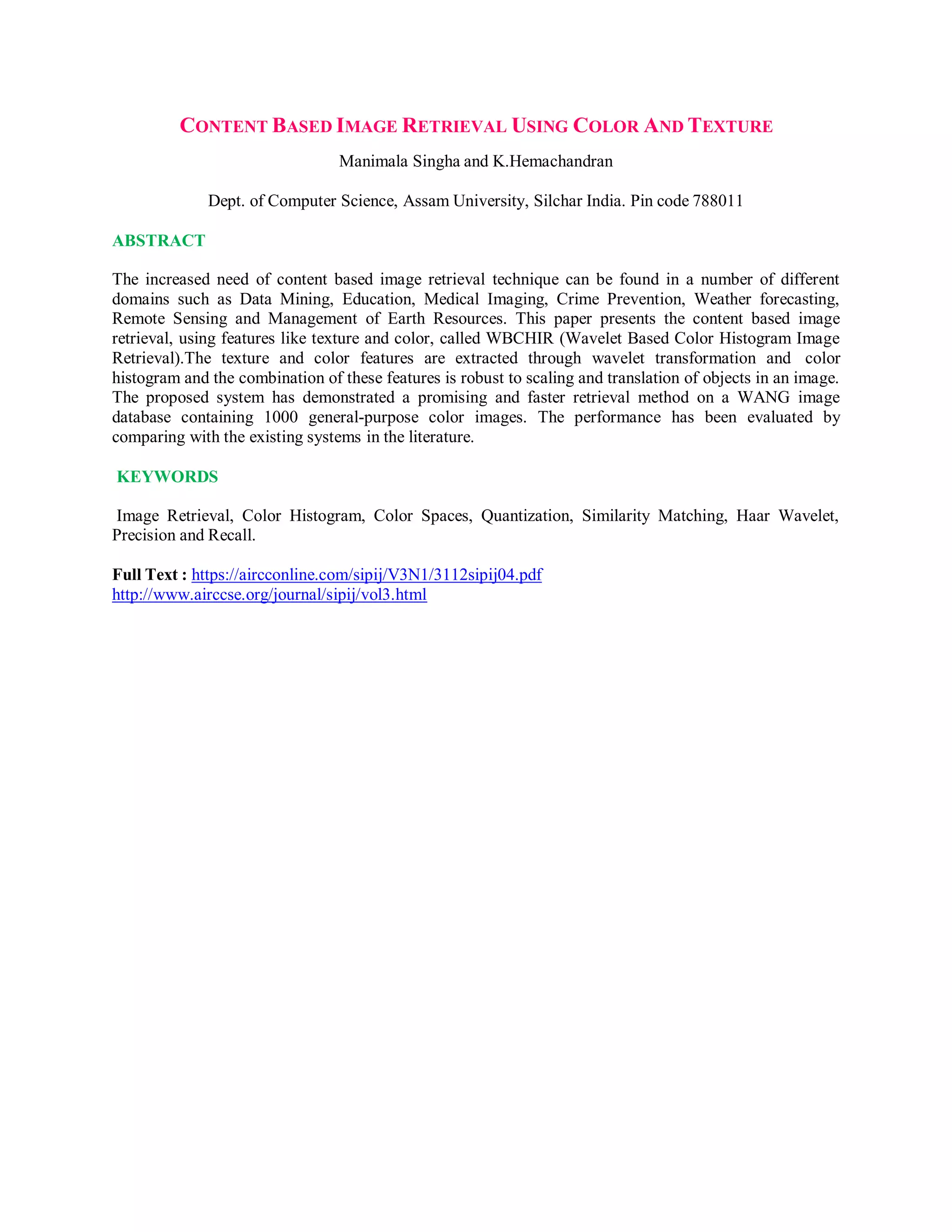 CONTENT BASED IMAGE RETRIEVAL USING COLOR AND TEXTURE
Manimala Singha and K.Hemachandran
Dept. of Computer Science, Assam University, Silchar India. Pin code 788011
ABSTRACT
The increased need of content based image retrieval technique can be found in a number of different
domains such as Data Mining, Education, Medical Imaging, Crime Prevention, Weather forecasting,
Remote Sensing and Management of Earth Resources. This paper presents the content based image
retrieval, using features like texture and color, called WBCHIR (Wavelet Based Color Histogram Image
Retrieval).The texture and color features are extracted through wavelet transformation and color
histogram and the combination of these features is robust to scaling and translation of objects in an image.
The proposed system has demonstrated a promising and faster retrieval method on a WANG image
database containing 1000 general-purpose color images. The performance has been evaluated by
comparing with the existing systems in the literature.
KEYWORDS
Image Retrieval, Color Histogram, Color Spaces, Quantization, Similarity Matching, Haar Wavelet,
Precision and Recall.
Full Text : https://aircconline.com/sipij/V3N1/3112sipij04.pdf
http://www.airccse.org/journal/sipij/vol3.html
 