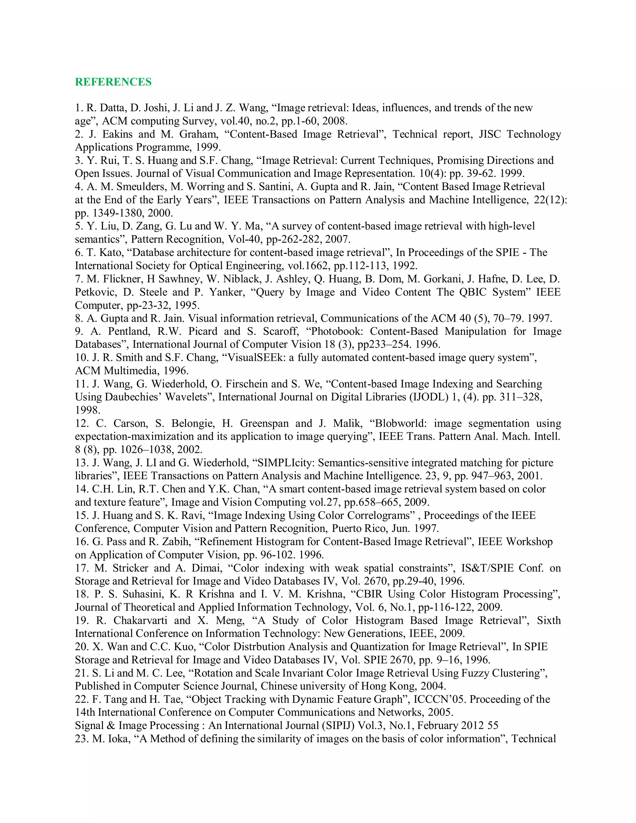 REFERENCES
1. R. Datta, D. Joshi, J. Li and J. Z. Wang, “Image retrieval: Ideas, influences, and trends of the new
age”, ACM computing Survey, vol.40, no.2, pp.1-60, 2008.
2. J. Eakins and M. Graham, “Content-Based Image Retrieval”, Technical report, JISC Technology
Applications Programme, 1999.
3. Y. Rui, T. S. Huang and S.F. Chang, “Image Retrieval: Current Techniques, Promising Directions and
Open Issues. Journal of Visual Communication and Image Representation. 10(4): pp. 39-62. 1999.
4. A. M. Smeulders, M. Worring and S. Santini, A. Gupta and R. Jain, “Content Based Image Retrieval
at the End of the Early Years”, IEEE Transactions on Pattern Analysis and Machine Intelligence, 22(12):
pp. 1349-1380, 2000.
5. Y. Liu, D. Zang, G. Lu and W. Y. Ma, “A survey of content-based image retrieval with high-level
semantics”, Pattern Recognition, Vol-40, pp-262-282, 2007.
6. T. Kato, “Database architecture for content-based image retrieval”, In Proceedings of the SPIE - The
International Society for Optical Engineering, vol.1662, pp.112-113, 1992.
7. M. Flickner, H Sawhney, W. Niblack, J. Ashley, Q. Huang, B. Dom, M. Gorkani, J. Hafne, D. Lee, D.
Petkovic, D. Steele and P. Yanker, “Query by Image and Video Content The QBIC System” IEEE
Computer, pp-23-32, 1995.
8. A. Gupta and R. Jain. Visual information retrieval, Communications of the ACM 40 (5), 70–79. 1997.
9. A. Pentland, R.W. Picard and S. Scaroff, “Photobook: Content-Based Manipulation for Image
Databases”, International Journal of Computer Vision 18 (3), pp233–254. 1996.
10. J. R. Smith and S.F. Chang, “VisualSEEk: a fully automated content-based image query system”,
ACM Multimedia, 1996.
11. J. Wang, G. Wiederhold, O. Firschein and S. We, “Content-based Image Indexing and Searching
Using Daubechies’ Wavelets”, International Journal on Digital Libraries (IJODL) 1, (4). pp. 311–328,
1998.
12. C. Carson, S. Belongie, H. Greenspan and J. Malik, “Blobworld: image segmentation using
expectation-maximization and its application to image querying”, IEEE Trans. Pattern Anal. Mach. Intell.
8 (8), pp. 1026–1038, 2002.
13. J. Wang, J. LI and G. Wiederhold, “SIMPLIcity: Semantics-sensitive integrated matching for picture
libraries”, IEEE Transactions on Pattern Analysis and Machine Intelligence. 23, 9, pp. 947–963, 2001.
14. C.H. Lin, R.T. Chen and Y.K. Chan, “A smart content-based image retrieval system based on color
and texture feature”, Image and Vision Computing vol.27, pp.658–665, 2009.
15. J. Huang and S. K. Ravi, “Image Indexing Using Color Correlograms” , Proceedings of the IEEE
Conference, Computer Vision and Pattern Recognition, Puerto Rico, Jun. 1997.
16. G. Pass and R. Zabih, “Refinement Histogram for Content-Based Image Retrieval”, IEEE Workshop
on Application of Computer Vision, pp. 96-102. 1996.
17. M. Stricker and A. Dimai, “Color indexing with weak spatial constraints”, IS&T/SPIE Conf. on
Storage and Retrieval for Image and Video Databases IV, Vol. 2670, pp.29-40, 1996.
18. P. S. Suhasini, K. R Krishna and I. V. M. Krishna, “CBIR Using Color Histogram Processing”,
Journal of Theoretical and Applied Information Technology, Vol. 6, No.1, pp-116-122, 2009.
19. R. Chakarvarti and X. Meng, “A Study of Color Histogram Based Image Retrieval”, Sixth
International Conference on Information Technology: New Generations, IEEE, 2009.
20. X. Wan and C.C. Kuo, “Color Distrbution Analysis and Quantization for Image Retrieval”, In SPIE
Storage and Retrieval for Image and Video Databases IV, Vol. SPIE 2670, pp. 9–16, 1996.
21. S. Li and M. C. Lee, “Rotation and Scale Invariant Color Image Retrieval Using Fuzzy Clustering”,
Published in Computer Science Journal, Chinese university of Hong Kong, 2004.
22. F. Tang and H. Tae, “Object Tracking with Dynamic Feature Graph”, ICCCN’05. Proceeding of the
14th International Conference on Computer Communications and Networks, 2005.
Signal & Image Processing : An International Journal (SIPIJ) Vol.3, No.1, February 2012 55
23. M. Ioka, “A Method of defining the similarity of images on the basis of color information”, Technical
 