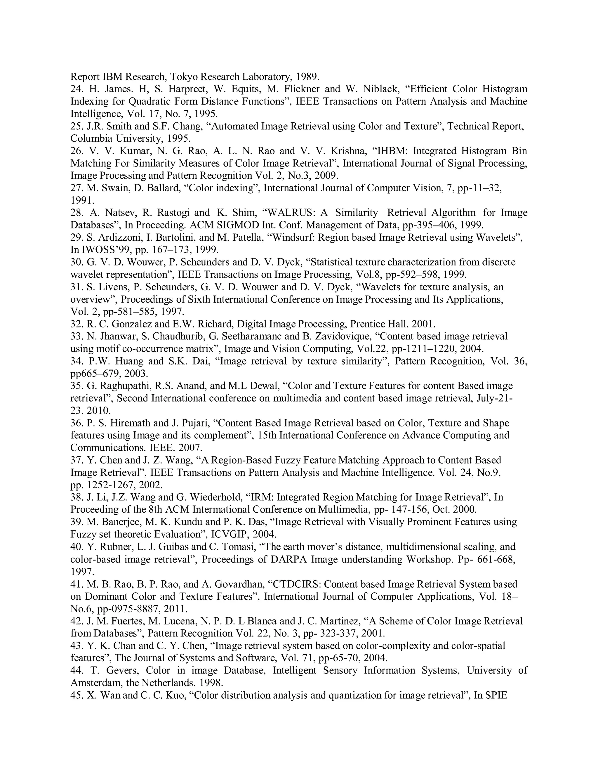Report IBM Research, Tokyo Research Laboratory, 1989.
24. H. James. H, S. Harpreet, W. Equits, M. Flickner and W. Niblack, “Efficient Color Histogram
Indexing for Quadratic Form Distance Functions”, IEEE Transactions on Pattern Analysis and Machine
Intelligence, Vol. 17, No. 7, 1995.
25. J.R. Smith and S.F. Chang, “Automated Image Retrieval using Color and Texture”, Technical Report,
Columbia University, 1995.
26. V. V. Kumar, N. G. Rao, A. L. N. Rao and V. V. Krishna, “IHBM: Integrated Histogram Bin
Matching For Similarity Measures of Color Image Retrieval”, International Journal of Signal Processing,
Image Processing and Pattern Recognition Vol. 2, No.3, 2009.
27. M. Swain, D. Ballard, “Color indexing”, International Journal of Computer Vision, 7, pp-11–32,
1991.
28. A. Natsev, R. Rastogi and K. Shim, “WALRUS: A Similarity Retrieval Algorithm for Image
Databases”, In Proceeding. ACM SIGMOD Int. Conf. Management of Data, pp-395–406, 1999.
29. S. Ardizzoni, I. Bartolini, and M. Patella, “Windsurf: Region based Image Retrieval using Wavelets”,
In IWOSS’99, pp. 167–173, 1999.
30. G. V. D. Wouwer, P. Scheunders and D. V. Dyck, “Statistical texture characterization from discrete
wavelet representation”, IEEE Transactions on Image Processing, Vol.8, pp-592–598, 1999.
31. S. Livens, P. Scheunders, G. V. D. Wouwer and D. V. Dyck, “Wavelets for texture analysis, an
overview”, Proceedings of Sixth International Conference on Image Processing and Its Applications,
Vol. 2, pp-581–585, 1997.
32. R. C. Gonzalez and E.W. Richard, Digital Image Processing, Prentice Hall. 2001.
33. N. Jhanwar, S. Chaudhurib, G. Seetharamanc and B. Zavidovique, “Content based image retrieval
using motif co-occurrence matrix”, Image and Vision Computing, Vol.22, pp-1211–1220, 2004.
34. P.W. Huang and S.K. Dai, “Image retrieval by texture similarity”, Pattern Recognition, Vol. 36,
pp665–679, 2003.
35. G. Raghupathi, R.S. Anand, and M.L Dewal, “Color and Texture Features for content Based image
retrieval”, Second International conference on multimedia and content based image retrieval, July-21-
23, 2010.
36. P. S. Hiremath and J. Pujari, “Content Based Image Retrieval based on Color, Texture and Shape
features using Image and its complement”, 15th International Conference on Advance Computing and
Communications. IEEE. 2007.
37. Y. Chen and J. Z. Wang, “A Region-Based Fuzzy Feature Matching Approach to Content Based
Image Retrieval”, IEEE Transactions on Pattern Analysis and Machine Intelligence. Vol. 24, No.9,
pp. 1252-1267, 2002.
38. J. Li, J.Z. Wang and G. Wiederhold, “IRM: Integrated Region Matching for Image Retrieval”, In
Proceeding of the 8th ACM Intermational Conference on Multimedia, pp- 147-156, Oct. 2000.
39. M. Banerjee, M. K. Kundu and P. K. Das, “Image Retrieval with Visually Prominent Features using
Fuzzy set theoretic Evaluation”, ICVGIP, 2004.
40. Y. Rubner, L. J. Guibas and C. Tomasi, “The earth mover’s distance, multidimensional scaling, and
color-based image retrieval”, Proceedings of DARPA Image understanding Workshop. Pp- 661-668,
1997.
41. M. B. Rao, B. P. Rao, and A. Govardhan, “CTDCIRS: Content based Image Retrieval System based
on Dominant Color and Texture Features”, International Journal of Computer Applications, Vol. 18–
No.6, pp-0975-8887, 2011.
42. J. M. Fuertes, M. Lucena, N. P. D. L Blanca and J. C. Martinez, “A Scheme of Color Image Retrieval
from Databases”, Pattern Recognition Vol. 22, No. 3, pp- 323-337, 2001.
43. Y. K. Chan and C. Y. Chen, “Image retrieval system based on color-complexity and color-spatial
features”, The Journal of Systems and Software, Vol. 71, pp-65-70, 2004.
44. T. Gevers, Color in image Database, Intelligent Sensory Information Systems, University of
Amsterdam, the Netherlands. 1998.
45. X. Wan and C. C. Kuo, “Color distribution analysis and quantization for image retrieval”, In SPIE
 