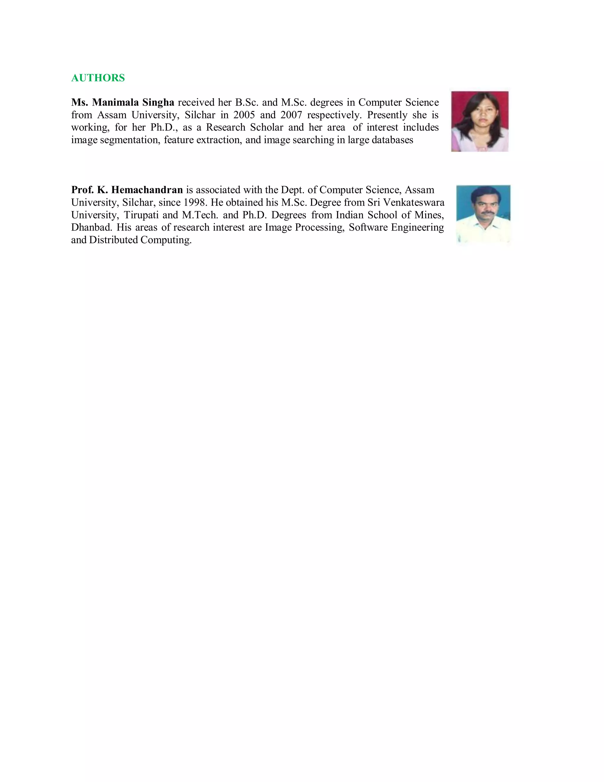 AUTHORS
Ms. Manimala Singha received her B.Sc. and M.Sc. degrees in Computer Science
from Assam University, Silchar in 2005 and 2007 respectively. Presently she is
working, for her Ph.D., as a Research Scholar and her area of interest includes
image segmentation, feature extraction, and image searching in large databases
Prof. K. Hemachandran is associated with the Dept. of Computer Science, Assam
University, Silchar, since 1998. He obtained his M.Sc. Degree from Sri Venkateswara
University, Tirupati and M.Tech. and Ph.D. Degrees from Indian School of Mines,
Dhanbad. His areas of research interest are Image Processing, Software Engineering
and Distributed Computing.
 