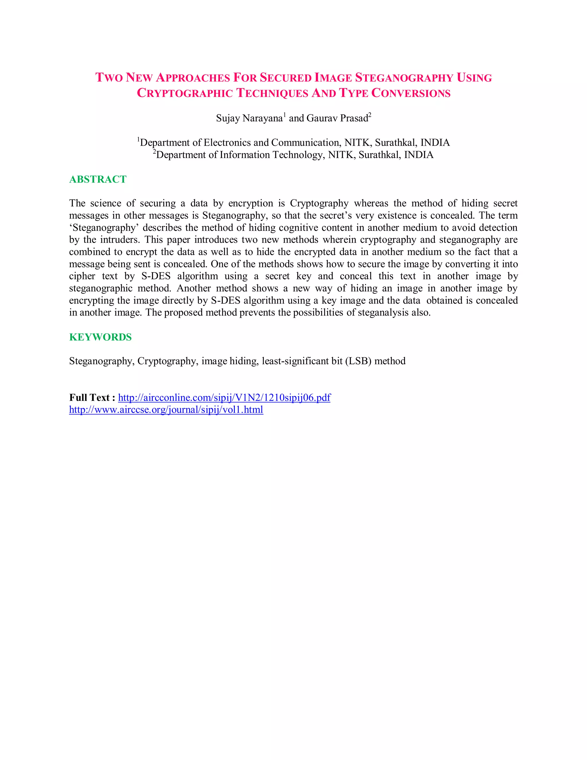 TWO NEW APPROACHES FOR SECURED IMAGE STEGANOGRAPHY USING
CRYPTOGRAPHIC TECHNIQUES AND TYPE CONVERSIONS
Sujay Narayana1
and Gaurav Prasad2
1
Department of Electronics and Communication, NITK, Surathkal, INDIA
2
Department of Information Technology, NITK, Surathkal, INDIA
ABSTRACT
The science of securing a data by encryption is Cryptography whereas the method of hiding secret
messages in other messages is Steganography, so that the secret’s very existence is concealed. The term
‘Steganography’ describes the method of hiding cognitive content in another medium to avoid detection
by the intruders. This paper introduces two new methods wherein cryptography and steganography are
combined to encrypt the data as well as to hide the encrypted data in another medium so the fact that a
message being sent is concealed. One of the methods shows how to secure the image by converting it into
cipher text by S-DES algorithm using a secret key and conceal this text in another image by
steganographic method. Another method shows a new way of hiding an image in another image by
encrypting the image directly by S-DES algorithm using a key image and the data obtained is concealed
in another image. The proposed method prevents the possibilities of steganalysis also.
KEYWORDS
Steganography, Cryptography, image hiding, least-significant bit (LSB) method
Full Text : http://aircconline.com/sipij/V1N2/1210sipij06.pdf
http://www.airccse.org/journal/sipij/vol1.html
 