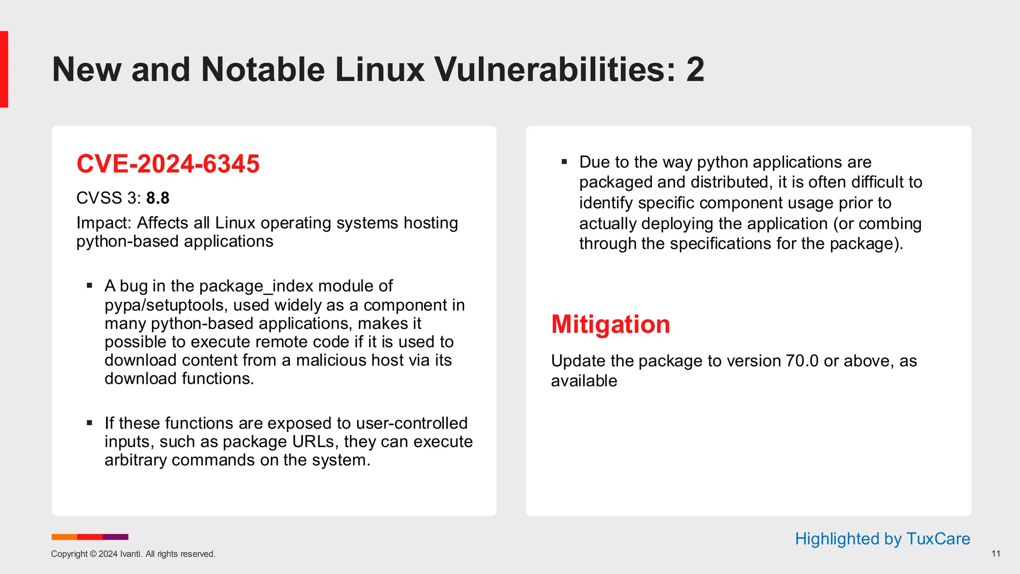 Copyright © 2024 Ivanti. All rights reserved. 11
CVE-2024-6345
CVSS 3: 8.8
Impact: Affects all Linux operating systems hosting
python-based applications
▪ A bug in the package_index module of
pypa/setuptools, used widely as a component in
many python-based applications, makes it
possible to execute remote code if it is used to
download content from a malicious host via its
download functions.
▪ If these functions are exposed to user-controlled
inputs, such as package URLs, they can execute
arbitrary commands on the system.
▪ Due to the way python applications are
packaged and distributed, it is often difficult to
identify specific component usage prior to
actually deploying the application (or combing
through the specifications for the package).
Mitigation
Update the package to version 70.0 or above, as
available
New and Notable Linux Vulnerabilities: 2
Highlighted by TuxCare
 