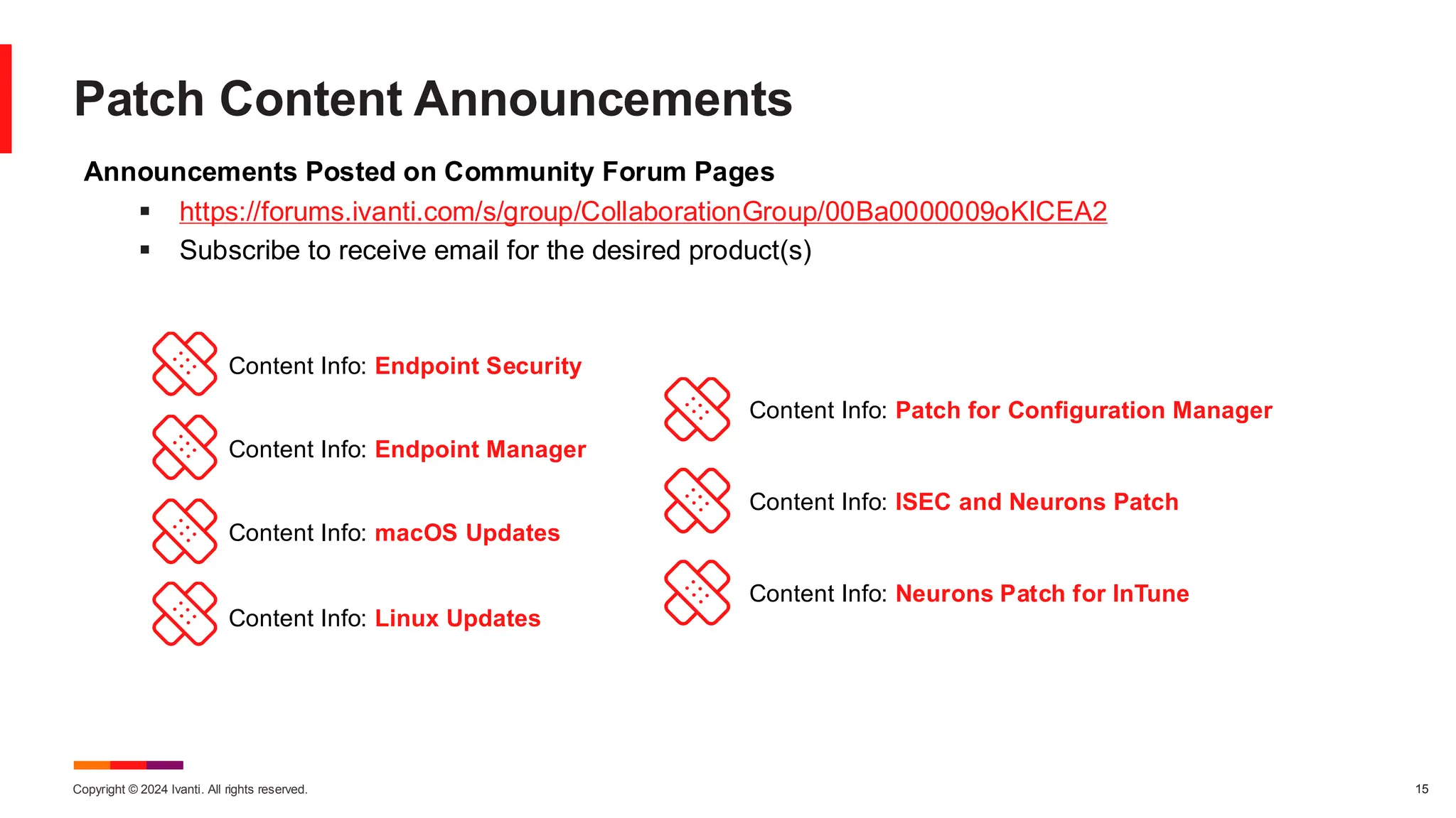 Copyright © 2024 Ivanti. All rights reserved. 15
Patch Content Announcements
Announcements Posted on Community Forum Pages
▪ https://forums.ivanti.com/s/group/CollaborationGroup/00Ba0000009oKICEA2
▪ Subscribe to receive email for the desired product(s)
Content Info: Endpoint Security
Content Info: Endpoint Manager
Content Info: macOS Updates
Content Info: Linux Updates
Content Info: Patch for Configuration Manager
Content Info: ISEC and Neurons Patch
Content Info: Neurons Patch for InTune
 