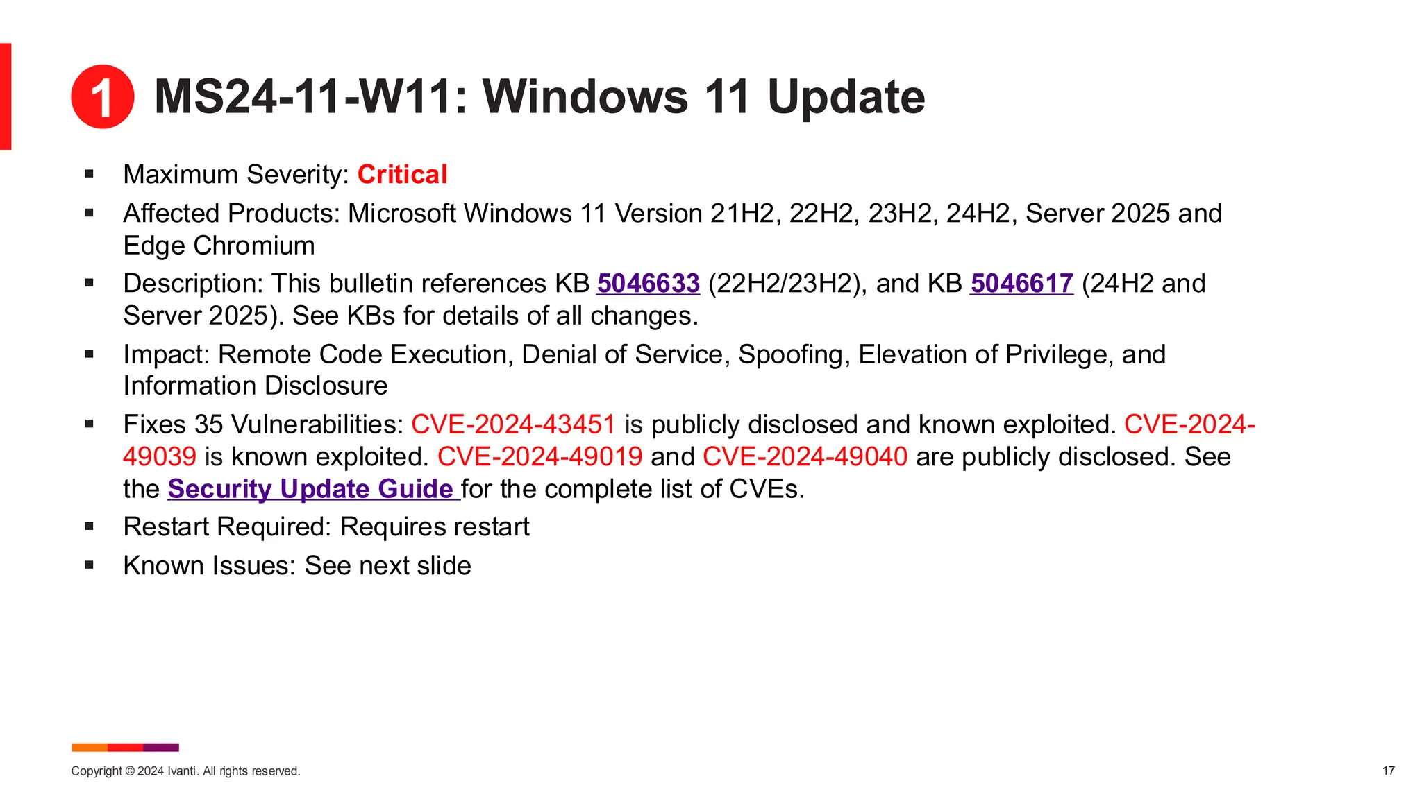 Copyright © 2024 Ivanti. All rights reserved. 17
MS24-11-W11: Windows 11 Update
▪ Maximum Severity: Critical
▪ Affected Products: Microsoft Windows 11 Version 21H2, 22H2, 23H2, 24H2, Server 2025 and
Edge Chromium
▪ Description: This bulletin references KB 5046633 (22H2/23H2), and KB 5046617 (24H2 and
Server 2025). See KBs for details of all changes.
▪ Impact: Remote Code Execution, Denial of Service, Spoofing, Elevation of Privilege, and
Information Disclosure
▪ Fixes 35 Vulnerabilities: CVE-2024-43451 is publicly disclosed and known exploited. CVE-2024-
49039 is known exploited. CVE-2024-49019 and CVE-2024-49040 are publicly disclosed. See
the Security Update Guide for the complete list of CVEs.
▪ Restart Required: Requires restart
▪ Known Issues: See next slide
1
 