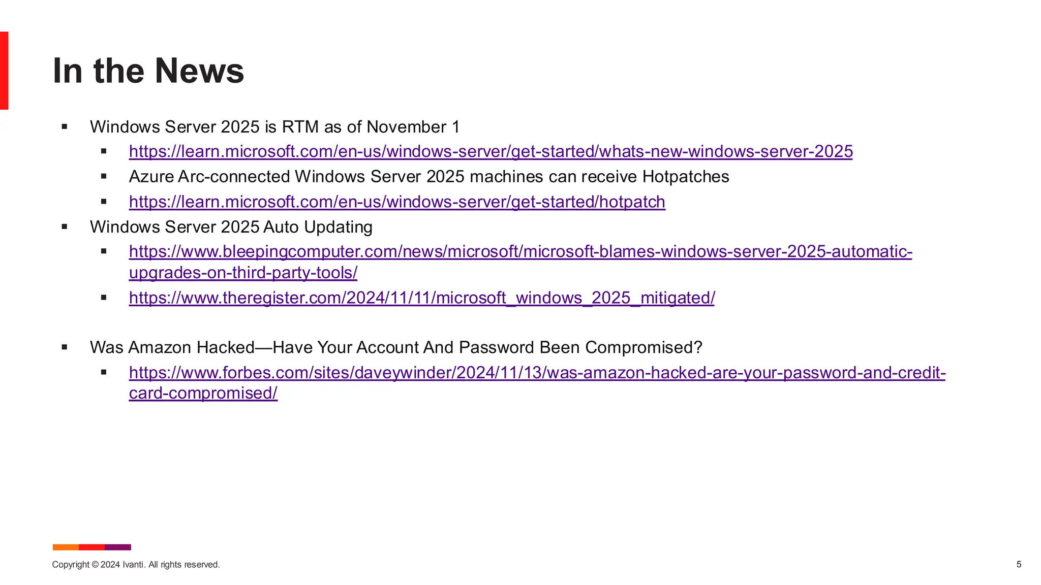 Copyright © 2024 Ivanti. All rights reserved. 5
In the News
▪ Windows Server 2025 is RTM as of November 1
▪ https://learn.microsoft.com/en-us/windows-server/get-started/whats-new-windows-server-2025
▪ Azure Arc-connected Windows Server 2025 machines can receive Hotpatches
▪ https://learn.microsoft.com/en-us/windows-server/get-started/hotpatch
▪ Windows Server 2025 Auto Updating
▪ https://www.bleepingcomputer.com/news/microsoft/microsoft-blames-windows-server-2025-automatic-
upgrades-on-third-party-tools/
▪ https://www.theregister.com/2024/11/11/microsoft_windows_2025_mitigated/
▪ Was Amazon Hacked—Have Your Account And Password Been Compromised?
▪ https://www.forbes.com/sites/daveywinder/2024/11/13/was-amazon-hacked-are-your-password-and-credit-
card-compromised/
 