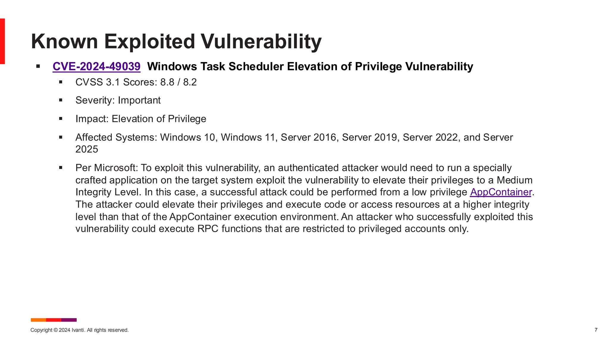 Copyright © 2024 Ivanti. All rights reserved. 7
▪ CVE-2024-49039 Windows Task Scheduler Elevation of Privilege Vulnerability
▪ CVSS 3.1 Scores: 8.8 / 8.2
▪ Severity: Important
▪ Impact: Elevation of Privilege
▪ Affected Systems: Windows 10, Windows 11, Server 2016, Server 2019, Server 2022, and Server
2025
▪ Per Microsoft: To exploit this vulnerability, an authenticated attacker would need to run a specially
crafted application on the target system exploit the vulnerability to elevate their privileges to a Medium
Integrity Level. In this case, a successful attack could be performed from a low privilege AppContainer.
The attacker could elevate their privileges and execute code or access resources at a higher integrity
level than that of the AppContainer execution environment. An attacker who successfully exploited this
vulnerability could execute RPC functions that are restricted to privileged accounts only.
Known Exploited Vulnerability
 