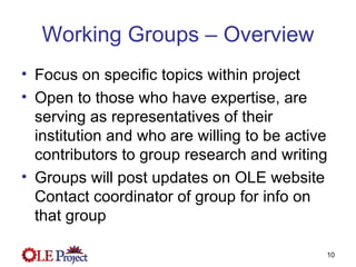 Working Groups – Overview Focus on specific topics within project Open to those who have expertise, are serving as representatives of their institution and who are willing to be active contributors to group research and writing Groups will post updates on OLE website Contact coordinator of group for info on that group 