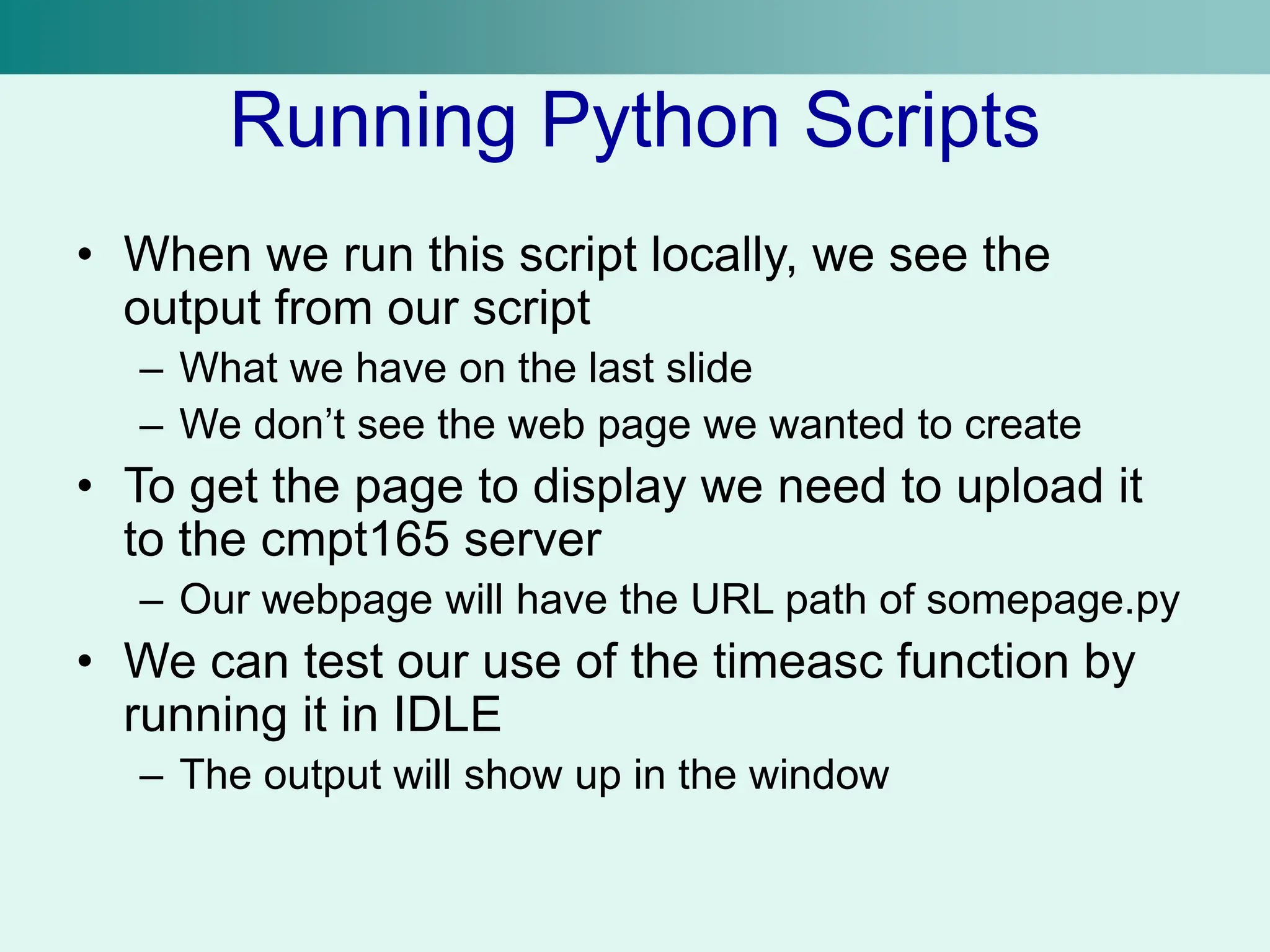 Running Python Scripts
• When we run this script locally, we see the
output from our script
– What we have on the last slide
– We don’t see the web page we wanted to create
• To get the page to display we need to upload it
to the cmpt165 server
– Our webpage will have the URL path of somepage.py
• We can test our use of the timeasc function by
running it in IDLE
– The output will show up in the window
 