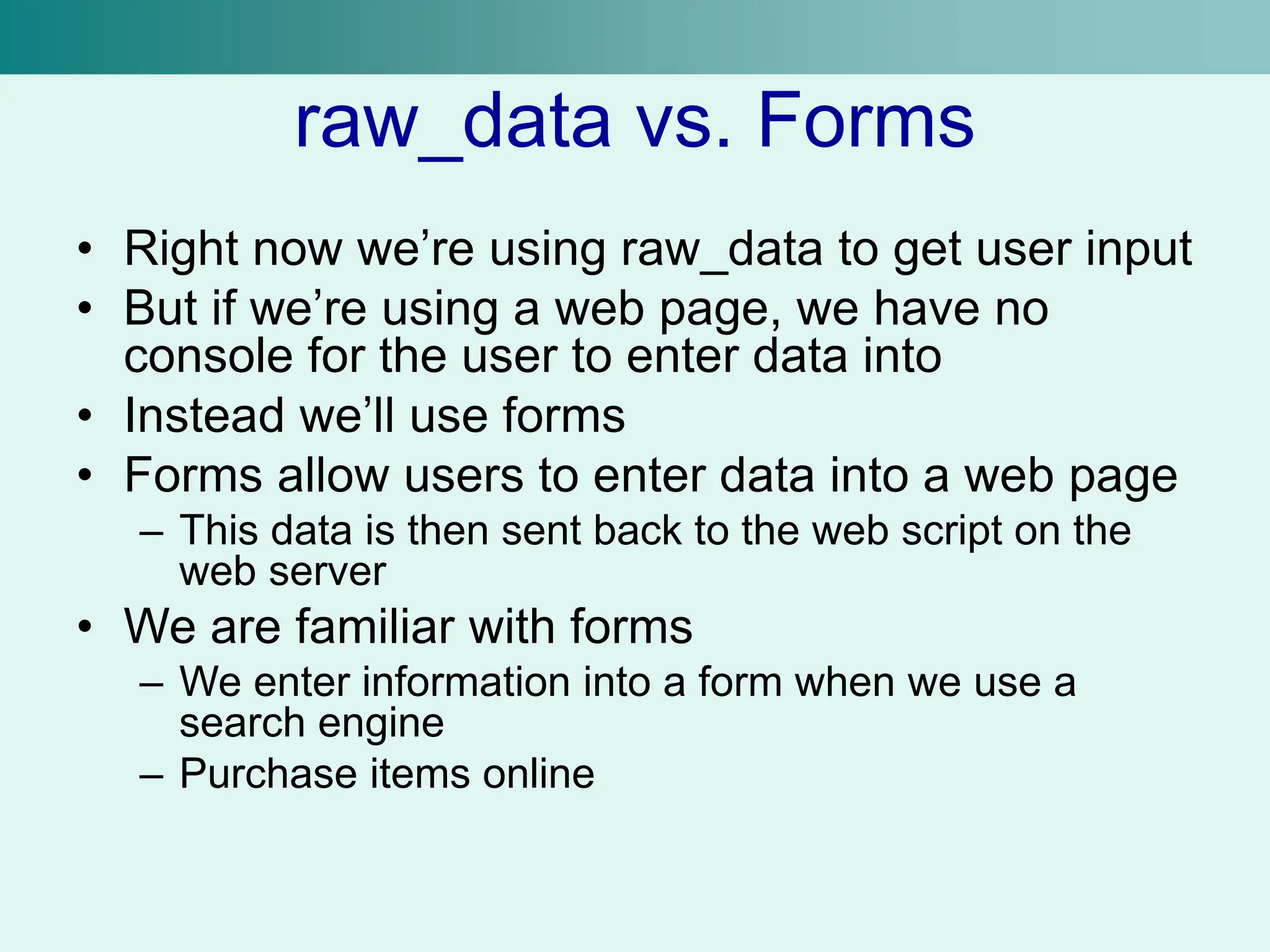 raw_data vs. Forms
• Right now we’re using raw_data to get user input
• But if we’re using a web page, we have no
console for the user to enter data into
• Instead we’ll use forms
• Forms allow users to enter data into a web page
– This data is then sent back to the web script on the
web server
• We are familiar with forms
– We enter information into a form when we use a
search engine
– Purchase items online
 