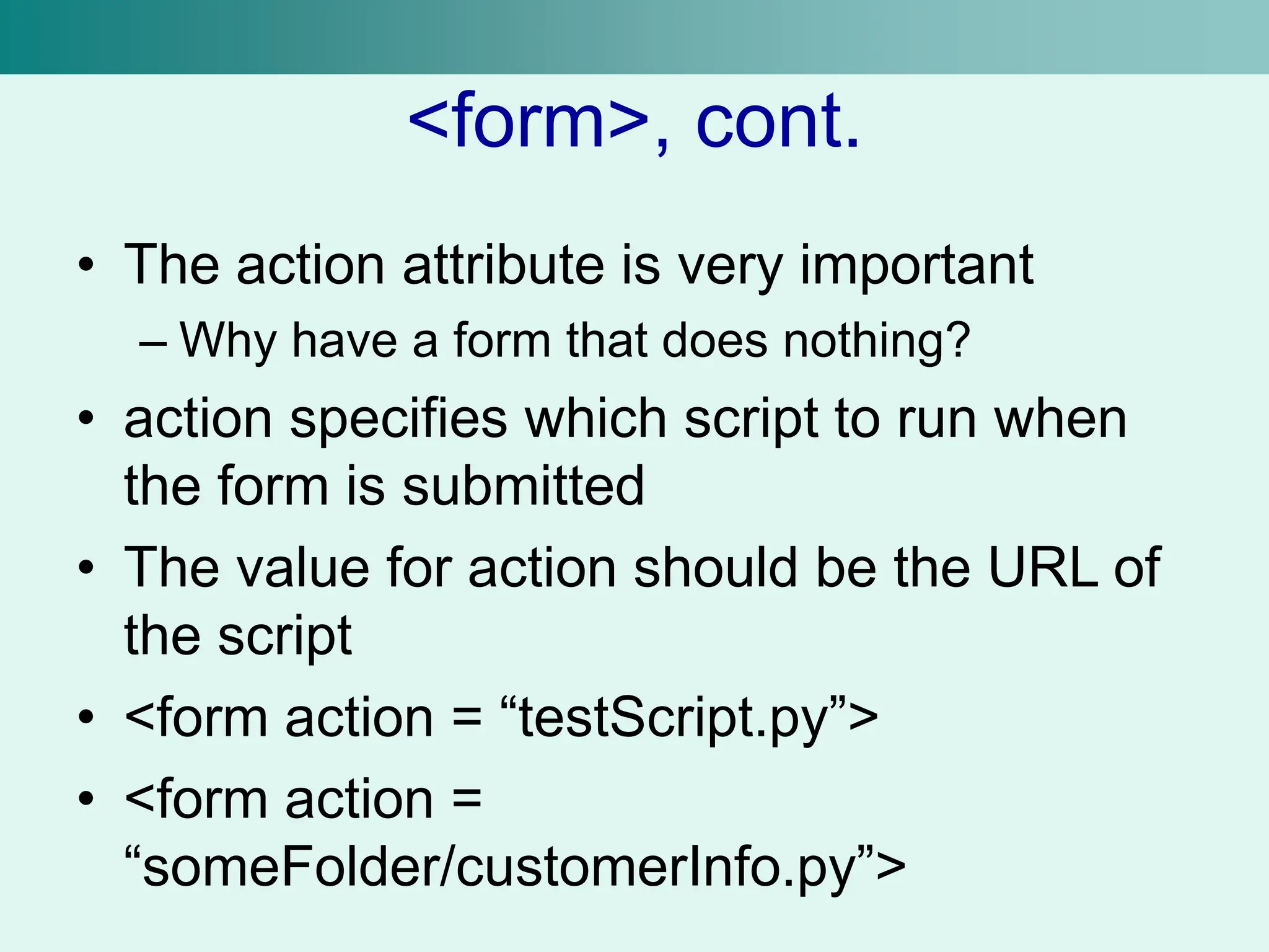 <form>, cont.
• The action attribute is very important
– Why have a form that does nothing?
• action specifies which script to run when
the form is submitted
• The value for action should be the URL of
the script
• <form action = “testScript.py”>
• <form action =
“someFolder/customerInfo.py”>
 