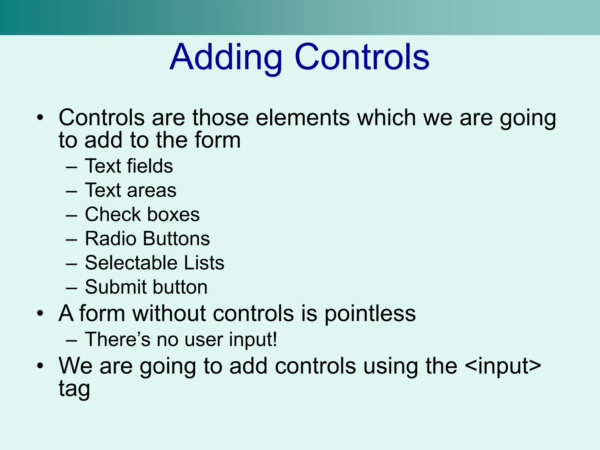 Adding Controls
• Controls are those elements which we are going
to add to the form
– Text fields
– Text areas
– Check boxes
– Radio Buttons
– Selectable Lists
– Submit button
• A form without controls is pointless
– There’s no user input!
• We are going to add controls using the <input>
tag
 